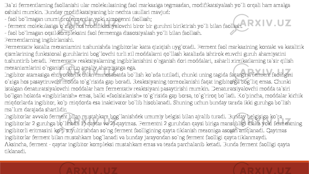 Ba`zi fermentlarning faollanishi ular molekulasining faol markaziga tegmasdan, modifikatsiyalash yo`li orqali ham amalga oshishi mumkin. Bunday modifikatsiyaning bir nechta usullari mavjud: - faol bo`lmagan unumi profermentlar yoki zimogenni faollash; - ferment molekulasiga o`ziga hos modifikatsiyalovchi biror bir guruhni biriktirish yo`li bilan faollash. - faol bo`lmagan oqsil kompleksini faol fermentga dissotsiyalash yo`li bilan faollash. Fermentlarning ingibirlanishi. Fermentativ kataliz mexanizmini tushunishda ingibitorlar katta qiziqish uyg`otadi. Ferment faol markazining kontakt va katalitik qismlarining funktsional guruhlarini bog`lovchi turli xil moddalarni qo`llash katalizda ishtirok etuvchi guruh ahamiyatini tushuntirib beradi. Fermentativ reaktsiyalarning ingibirlanishini o`rganish dori moddalari, zaharli ximikatlarning ta`sir qilish mexanizmlarini o`rganish uchun amaliy ahamiyatga ega. Ingibitor atamasiga ehtiyotkorlik bilan munosabatda bo`lish ko`zda tutiladi, chunki uning tagida faqatgina ferment faolligini o`ziga hos pasaytiruvchi modda to`g`risida gap boradi. Reaktsiyaning tormozlanishi faqat ingibitorga bog`liq emas. Chunki istalgan denaturatsiyalovchi moddalar ham fermentativ reaktsiyani pasaytirishi mumkin. Denaturatsiyalovchi modda ta`siri bo`lgan holatda «ingibirlanish» emas, balki «faolsizlanish» to`g`risida gap borsa, to`g`riroq bo`ladi. Ko`pincha, moddalar kichik miqdorlarda ingibitor, ko`p miqdorda esa inaktivator bo`lib hisoblanadi. Shuning uchun bunday tarzda ikki guruhga bo`lish ma`lum darajada shartlidir. Ingibitorlar avvalo ferment bilan mustahkam bog`lanishdek umumiy belgisi bilan ajralib turadi. Bunday belgisiga ko`ra ingibitorlar 2 guruhga bo`linadi: 1) qaytar va 2) qaytmas. Fermentni 2 guruhdan qaysi biriga mansubligi dializ yoki fermentning ingibitorli eritmasini ko`p suyultirishdan so`ng ferment faolligining qayta tiklanish mezoniga asosan aniqlanadi. Qaytmas ingibitorlar ferment bilan mustahkam bog`lanadi va bunday jarayondan so`ng ferment faolligi qayta tiklanmaydi. Aksincha, ferment - qaytar ingibitor kompleksi mustahkam emas va tezda parchalanib ketadi. Bunda ferment faolligi qayta tiklanadi. 