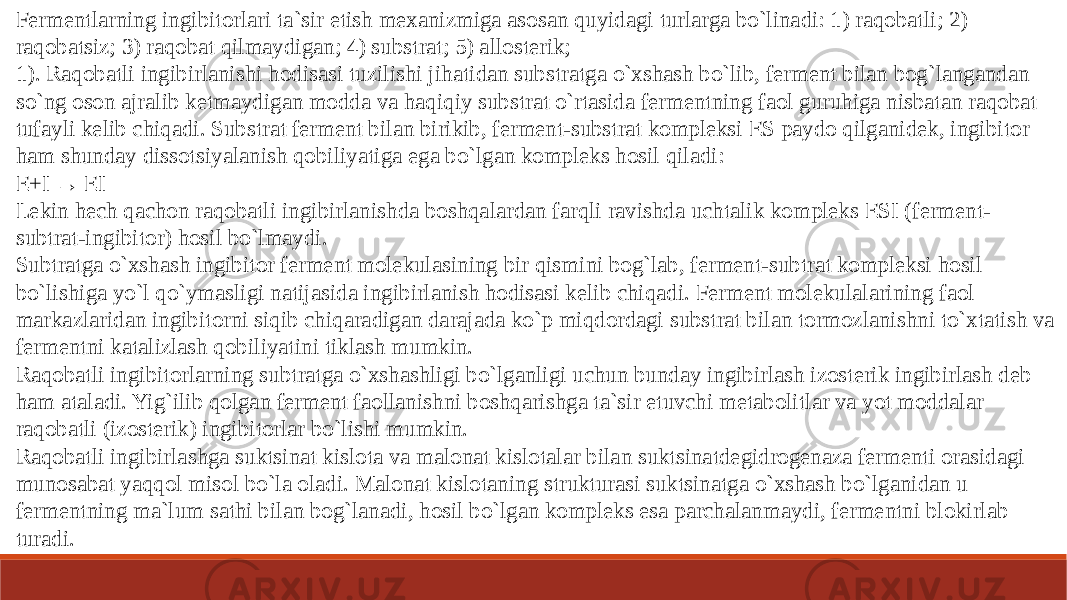 Fermentlarning ingibitorlari ta`sir etish mexanizmiga asosan quyidagi turlarga bo`linadi: 1) raqobatli; 2) raqobatsiz; 3) raqobat qilmaydigan; 4) substrat; 5) allosterik; 1). Raqobatli ingibirlanishi hodisasi tuzilishi jihatidan substratga o`xshash bo`lib, ferment bilan bog`langandan so`ng oson ajralib ketmaydigan modda va haqiqiy substrat o`rtasida fermentning faol guruhiga nisbatan raqobat tufayli kelib chiqadi. Substrat ferment bilan birikib, ferment-substrat kompleksi ES paydo qilganidek, ingibitor ham shunday dissotsiyalanish qobiliyatiga ega bo`lgan kompleks hosil qiladi: E+I → EI Lekin hech qachon raqobatli ingibirlanishda boshqalardan farqli ravishda uchtalik kompleks ESI (ferment- subtrat-ingibitor) hosil bo`lmaydi. Subtratga o`xshash ingibitor ferment molekulasining bir qismini bog`lab, ferment-subtrat kompleksi hosil bo`lishiga yo`l qo`ymasligi natijasida ingibirlanish hodisasi kelib chiqadi. Ferment molekulalarining faol markazlaridan ingibitorni siqib chiqaradigan darajada ko`p miqdordagi substrat bilan tormozlanishni to`xtatish va fermentni katalizlash qobiliyatini tiklash mumkin. Raqobatli ingibitorlarning subtratga o`xshashligi bo`lganligi uchun bunday ingibirlash izosterik ingibirlash deb ham ataladi. Yig`ilib qolgan ferment faollanishni boshqarishga ta`sir etuvchi metabolitlar va yot moddalar raqobatli (izosterik) ingibitorlar bo`lishi mumkin. Raqobatli ingibirlashga suktsinat kislota va malonat kislotalar bilan suktsinatdegidrogenaza fermenti orasidagi munosabat yaqqol misol bo`la oladi. Malonat kislotaning strukturasi suktsinatga o`xshash bo`lganidan u fermentning ma`lum sathi bilan bog`lanadi, hosil bo`lgan kompleks esa parchalanmaydi, fermentni blokirlab turadi. 