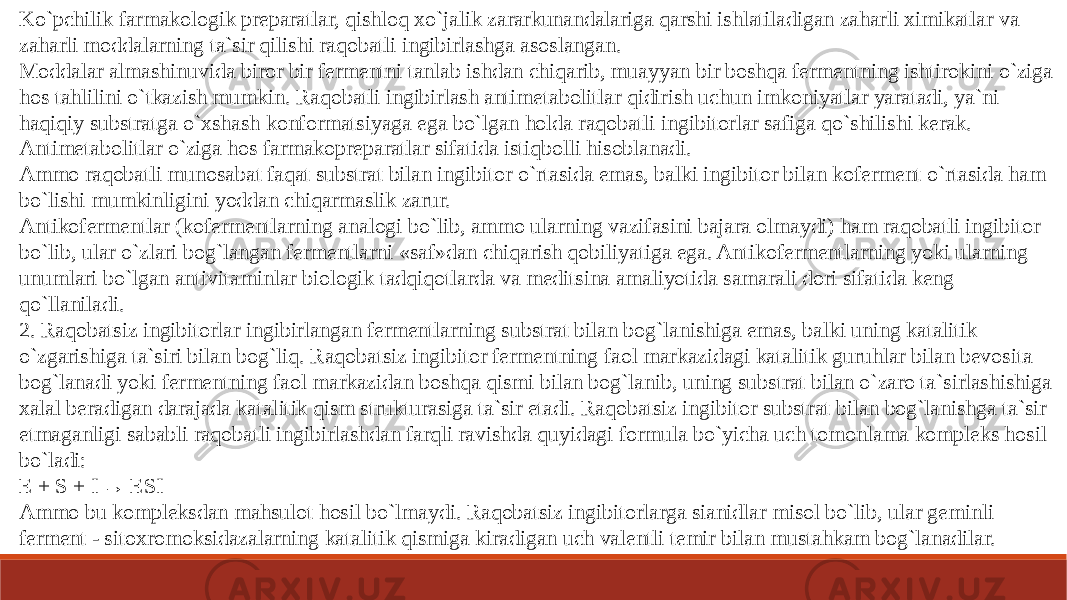 Ko`pchilik farmakologik preparatlar, qishloq xo`jalik zararkunandalariga qarshi ishlatiladigan zaharli ximikatlar va zaharli moddalarning ta`sir qilishi raqobatli ingibirlashga asoslangan. Moddalar almashinuvida biror bir fermentni tanlab ishdan chiqarib, muayyan bir boshqa fermentning ishtirokini o`ziga hos tahlilini o`tkazish mumkin. Raqobatli ingibirlash antimetabolitlar qidirish uchun imkoniyatlar yaratadi, ya`ni haqiqiy substratga o`xshash konformatsiyaga ega bo`lgan holda raqobatli ingibitorlar safiga qo`shilishi kerak. Antimetabolitlar o`ziga hos farmakopreparatlar sifatida istiqbolli hisoblanadi. Ammo raqobatli munosabat faqat substrat bilan ingibitor o`rtasida emas, balki ingibitor bilan koferment o`rtasida ham bo`lishi mumkinligini yoddan chiqarmaslik zarur. Antikofermentlar (kofermentlarning analogi bo`lib, ammo ularning vazifasini bajara olmaydi) ham raqobatli ingibitor bo`lib, ular o`zlari bog`langan fermentlarni «saf»dan chiqarish qobiliyatiga ega. Antikofermentlarning yoki ularning unumlari bo`lgan antivitaminlar biologik tadqiqotlarda va meditsina amaliyotida samarali dori sifatida keng qo`llaniladi. 2. Raqobatsiz ingibitorlar ingibirlangan fermentlarning substrat bilan bog`lanishiga emas, balki uning katalitik o`zgarishiga ta`siri bilan bog`liq. Raqobatsiz ingibitor fermentning faol markazidagi katalitik guruhlar bilan bevosita bog`lanadi yoki fermentning faol markazidan boshqa qismi bilan bog`lanib, uning substrat bilan o`zaro ta`sirlashishiga xalal beradigan darajada katalitik qism strukturasiga ta`sir etadi. Raqobatsiz ingibitor substrat bilan bog`lanishga ta`sir etmaganligi sababli raqobatli ingibirlashdan farqli ravishda quyidagi formula bo`yicha uch tomonlama kompleks hosil bo`ladi: E + S + I → ESI Ammo bu kompleksdan mahsulot hosil bo`lmaydi. Raqobatsiz ingibitorlarga sianidlar misol bo`lib, ular geminli ferment - sitoxromoksidazalarning katalitik qismiga kiradigan uch valentli temir bilan mustahkam bog`lanadilar. 