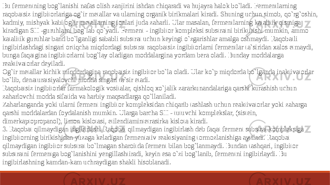 Bu fermentning bog`lanishi nafas olish zanjirini ishdan chiqaradi va hujayra halok bo`ladi. Fermentlarning raqobatsiz ingibitorlariga og`ir metallar va ularning organik birikmalari kiradi. Shuning uchun simob, qo`rg`oshin, kadmiy, mishyak kabi og`ir metallarning ionlari juda zaharli. Ular masalan, fermentlarning katalitik qismiga kiradigan SH -guruhlarni bog`lab qo`yadi. Ferment - ingibitor kompleksi substratni biriktirishi mumkin, ammo katalitik guruhlar band bo`lganligi sababli substrat uchun keyingi o`zgarishlar amalga oshmaydi. Raqobatli ingibirlashdagi singari ortiqcha miqdordagi substrat raqobatsiz ingibitorlarni fermentlar ta`siridan xalos etmaydi, bunga faqatgina ingibitorlarni bog`lay oladigan moddalargina yordam bera oladi. Bunday moddalarga reaktivatorlar deyiladi. Og`ir metallar kichik miqdordagina raqobatsiz ingibitor bo`la oladi. Ular ko`p miqdorda bo`lganda inaktivatorlar bo`lib, denaturatsiyalovchi modda singari ta`sir etadi. Raqobatsiz ingibitorlar farmakologik vositalar, qishloq xo`jalik zararkunandalariga qarshi kurashish uchun zaharlovchi modda sifatida va harbiy maqsadlarga qo`llaniladi. Zaharlanganda yoki ularni ferment ingibitor kompleksidan chiqarib tashlash uchun reaktivatorlar yoki zaharga qarshi moddalardan foydalanish mumkin. Ularga barcha SH - tutuvchi komplekslar, (sistein, dimerkaptopropanol), limon kislotasi, etilendiamintetrasirka kislota kiradi. 3. Raqobat qilmaydigan ingibirlash. Raqobat qilmaydigan ingibirlash deb faqat ferment substrat kompleksiga ingibitorning birikishidan yuzaga keladigan fermentativ reaktsiyaning tormozlanishiga aytiladi. Raqobat qilmaydigan ingibitor substrat bo`lmagan sharoitda ferment bilan bog`lanmaydi. Bundan tashqari, ingibitor substratni fermentga bog`lanishini yengillashtiradi, keyin esa o`zi bog`lanib, fermentni ingibirlaydi. Bu ingibirlashning kamdan-kam uchraydigan shakli hisoblanadi. 