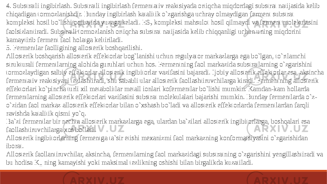 4. Substratli ingibirlash. Substratli ingibirlash fermentativ reaktsiyada ortiqcha miqdordagi substrat natijasida kelib chiqadigan tormozlanishdir. Bunday ingibirlash katalitik o`zgarishga uchray olmaydigan ferment substrat kompleksi hosil bo`lishi oqibatida yuzaga keladi. ES 2 kompleksi mahsulot hosil qilmaydi va ferment molekulasini faolsizlantiradi. Substratli tormozlanish ortiqcha substrat natijasida kelib chiqqanligi uchun uning miqdorini kamaytirib ferment faol holatga keltiriladi. 5. Fermentlar faolligining allosterik boshqarilishi. Allosterik boshqarish allosterik effektorlar bog`lanishi uchun regulyator markazlarga ega bo`lgan, to`rtlamchi strukturali fermentlarning alohida guruhlari uchun hos. Fermentning faol markazida substratlarning o`zgarishini tormozlaydigan salbiy effektorlar allosterik ingibitorlar vazifasini bajaradi. Ijobiy allosterik effektorlar esa, aksincha fermentativ reaktsiyani tezlashtiradi, shu sababli ular allosterik faollashtiruvchilarga kiradi. Fermentning allosterik effektorlari ko`pincha turli xil metabolitlar metall ionlari kofermentlar bo`lishi mumkin. Kamdan-kam hollarda fermentlarning allosterik effektorlari vazifasini substrat molekulalari bajarishi mumkin. Bunday fermentlarda o`z- o`zidan faol markaz allosterik effektorlar bilan o`xshash bo`ladi va allosterik effektorlarda fermentlardan farqli ravishda katalitik qismi yo`q. Ba`zi fermentlar bir nechta allosterik markazlarga ega, ulardan ba`zilari allosterik ingibitorlarga, boshqalari esa faollashtiruvchilarga xos bo`ladi. Allosterik ingibitorlarning fermentga ta`sir etishi mexanizmi faol markazning konformatsiyasini o`zgarishidan iborat. Allosterik faollantiruvchilar, aksincha, fermentlarning faol markazidagi substratning o`zgarishini yengillashtiradi va bu hodisa K m ning kamayishi yoki maksimal tezlikning oshishi bilan birgalikda kuzatiladi. 