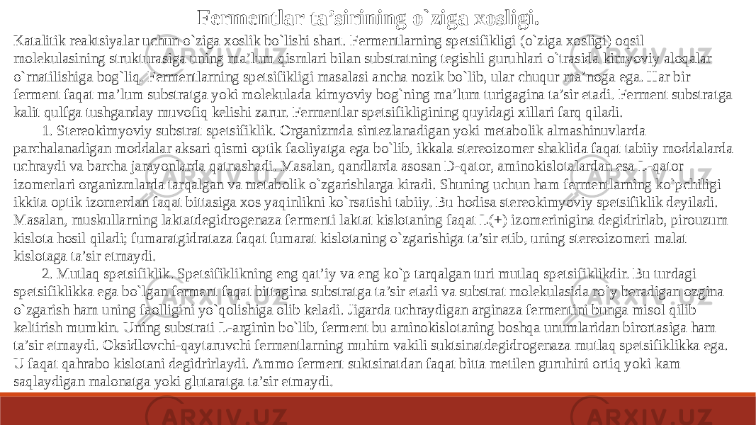 Fermentlar ta’sirining o`ziga xosligi. Katalitik reaktsiyalar uchun o`ziga xoslik bo`lishi shart. Fermentlarning spetsifikligi (o`ziga xosligi) oqsil molekulasining strukturasiga uning ma’lum qismlari bilan substratning tegishli guruhlari o`trasida kimyoviy aloqalar o`rnatilishiga bog`liq. Fermentlarning spetsifikligi masalasi ancha nozik bo`lib, ular chuqur ma’noga ega. Har bir ferment faqat ma’lum substratga yoki molekulada kimyoviy bog`ning ma’lum turigagina ta’sir etadi. Ferment substratga kalit qulfga tushganday muvofiq kelishi zarur. Fermentlar spetsifikligining quyidagi xillari farq qiladi. 1. Stereokimyoviy substrat spetsifiklik. Organizmda sintezlanadigan yoki metabolik almashinuvlarda parchalanadigan moddalar aksari qismi optik faoliyatga ega bo`lib, ikkala stereoizomer shaklida faqat tabiiy moddalarda uchraydi va barcha jarayonlarda qatnashadi. Masalan, qandlarda asosan D-qator, aminokislotalardan esa L-qator izomerlari organizmlarda tarqalgan va metabolik o`zgarishlarga kiradi. Shuning uchun ham fermentlarning ko`pchiligi ikkita optik izomerdan faqat bittasiga xos yaqinlikni ko`rsatishi tabiiy. Bu hodisa stereokimyoviy spetsifiklik deyiladi. Masalan, muskullarning laktatdegidrogenaza fermenti laktat kislotaning faqat L(+) izomerinigina degidrirlab, pirouzum kislota hosil qiladi; fumaratgidrataza faqat fumarat kislotaning o`zgarishiga ta’sir etib, uning stereoizomeri malat kislotaga ta’sir etmaydi. 2. Mutlaq spetsifiklik. Spetsifiklikning eng qat’iy va eng ko`p tarqalgan turi mutlaq spetsifiklikdir. Bu turdagi spetsifiklikka ega bo`lgan ferment faqat bittagina substratga ta’sir etadi va substrat molekulasida ro`y beradigan ozgina o`zgarish ham uning faolligini yo`qolishiga olib keladi. Jigarda uchraydigan arginaza fermentini bunga misol qilib keltirish mumkin. Uning substrati L-arginin bo`lib, ferment bu aminokislotaning boshqa unumlaridan birortasiga ham ta’sir etmaydi. Oksidlovchi-qaytaruvchi fermentlarning muhim vakili suktsinatdegidrogenaza mutlaq spetsifiklikka ega. U faqat qahrabo kislotani degidrirlaydi. Ammo ferment suktsinatdan faqat bitta metilen guruhini ortiq yoki kam saqlaydigan malonatga yoki glutaratga ta’sir etmaydi. 