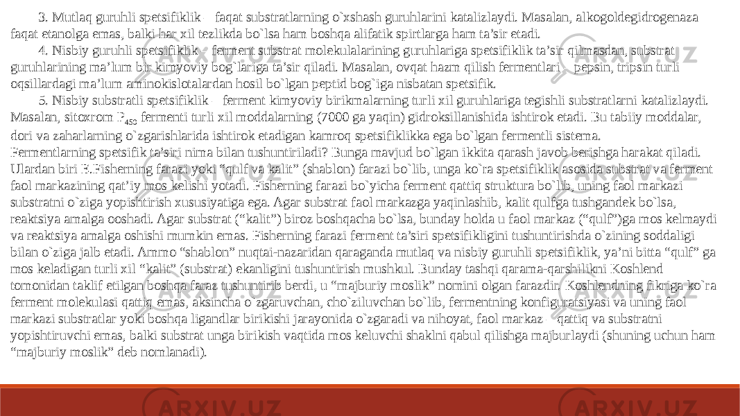 3. Mutlaq guruhli spetsifiklik – faqat substratlarning o`xshash guruhlarini katalizlaydi. Masalan, alkogoldegidrogenaza faqat etanolga emas, balki har xil tezlikda bo`lsa ham boshqa alifatik spirtlarga ham ta’sir etadi. 4. Nisbiy guruhli spetsifiklik – ferment substrat molekulalarining guruhlariga spetsifiklik ta’sir qilmasdan, substrat guruhlarining ma’lum bir kimyoviy bog`lariga ta’sir qiladi. Masalan, ovqat hazm qilish fermentlari – pepsin, tripsin turli oqsillardagi ma’lum aminokislotalardan hosil bo`lgan peptid bog`iga nisbatan spetsifik. 5. Nisbiy substratli spetsifiklik – ferment kimyoviy birikmalarning turli xil guruhlariga tegishli substratlarni katalizlaydi. Masalan, sitoxrom P 450 fermenti turli xil moddalarning (7000 ga yaqin) gidroksillanishida ishtirok etadi. Bu tabiiy moddalar, dori va zaharlarning o`zgarishlarida ishtirok etadigan kamroq spetsifiklikka ega bo`lgan fermentli sistema. Fermentlarning spetsifik ta’siri nima bilan tushuntiriladi? Bunga mavjud bo`lgan ikkita qarash javob berishga harakat qiladi. Ulardan biri E.Fisherning farazi yoki “qulf va kalit” (shablon) farazi bo`lib, unga ko`ra spetsifiklik asosida substrat va ferment faol markazining qat’iy mos kelishi yotadi. Fisherning farazi bo`yicha ferment qattiq struktura bo`lib, uning faol markazi substratni o`ziga yopishtirish xususiyatiga ega. Agar substrat faol markazga yaqinlashib, kalit qulfga tushgandek bo`lsa, reaktsiya amalga ooshadi. Agar substrat (“kalit”) biroz boshqacha bo`lsa, bunday holda u faol markaz (“qulf”)ga mos kelmaydi va reaktsiya amalga oshishi mumkin emas. Fisherning farazi ferment ta’siri spetsifikligini tushuntirishda o`zining soddaligi bilan o`ziga jalb etadi. Ammo “shablon” nuqtai-nazaridan qaraganda mutlaq va nisbiy guruhli spetsifiklik, ya’ni bitta “qulf” ga mos keladigan turli xil “kalit” (substrat) ekanligini tushuntirish mushkul. Bunday tashqi qarama-qarshilikni Koshlend tomonidan taklif etilgan boshqa faraz tushuntirib berdi, u “majburiy moslik” nomini olgan farazdir. Koshlendning fikriga ko`ra ferment molekulasi qattiq emas, aksincha o`zgaruvchan, cho`ziluvchan bo`lib, fermentning konfiguratsiyasi va uning faol markazi substratlar yoki boshqa ligandlar birikishi jarayonida o`zgaradi va nihoyat, faol markaz – qattiq va substratni yopishtiruvchi emas, balki substrat unga birikish vaqtida mos keluvchi shaklni qabul qilishga majburlaydi (shuning uchun ham “majburiy moslik” deb nomlanadi). 