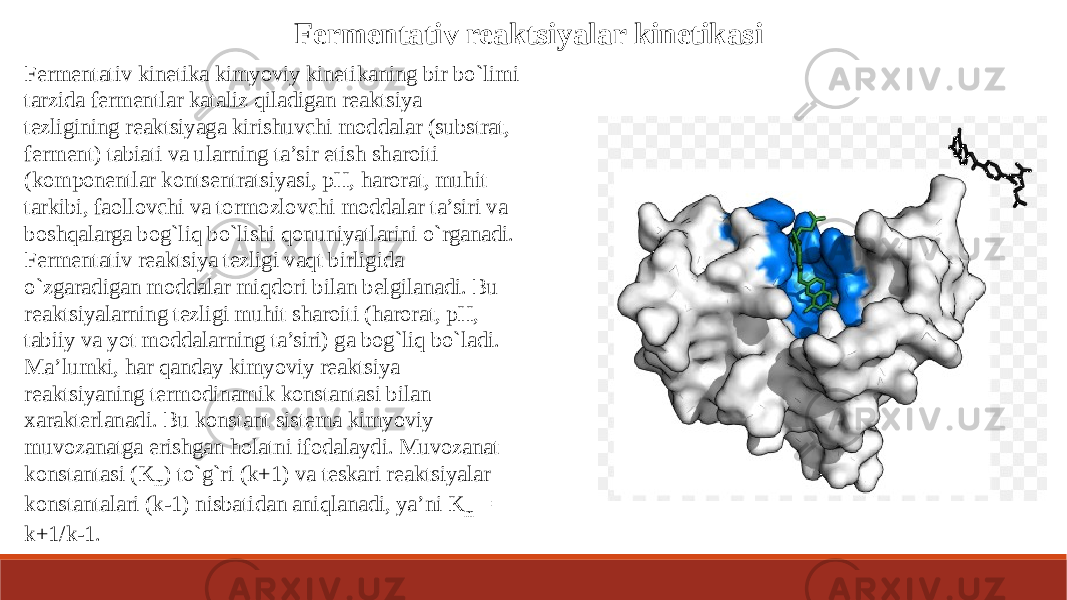 Fermentativ reaktsiyalar kinetikasi Fermentativ kinetika kimyoviy kinetikaning bir bo`limi tarzida fermentlar kataliz qiladigan reaktsiya tezligining reaktsiyaga kirishuvchi moddalar (substrat, ferment) tabiati va ularning ta’sir etish sharoiti (komponentlar kontsentratsiyasi, pH, harorat, muhit tarkibi, faollovchi va tormozlovchi moddalar ta’siri va boshqalarga bog`liq bo`lishi qonuniyatlarini o`rganadi. Fermentativ reaktsiya tezligi vaqt birligida o`zgaradigan moddalar miqdori bilan belgilanadi. Bu reaktsiyalarning tezligi muhit sharoiti (harorat, pH, tabiiy va yot moddalarning ta’siri) ga bog`liq bo`ladi. Ma’lumki, har qanday kimyoviy reaktsiya reaktsiyaning termodinamik konstantasi bilan xarakterlanadi. Bu konstant sistema kimyoviy muvozanatga erishgan holatni ifodalaydi. Muvozanat konstantasi (K m ) to`g`ri (k+1) va teskari reaktsiyalar konstantalari (k-1) nisbatidan aniqlanadi, ya’ni K m = k+1/k-1. 