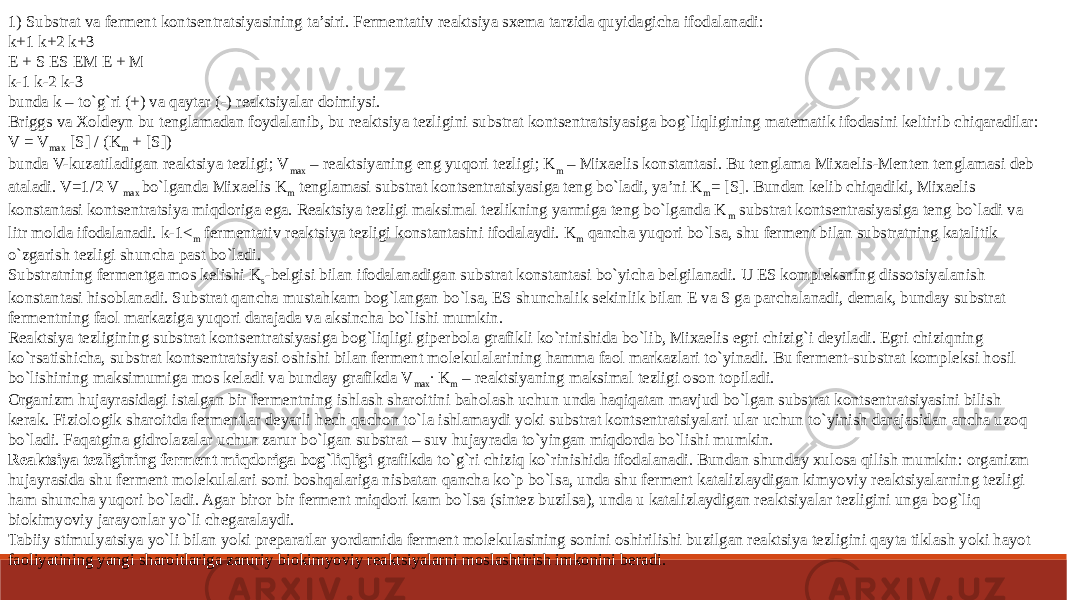 1) Substrat va ferment kontsentratsiyasining ta’siri. Fermentativ reaktsiya sxema tarzida quyidagicha ifodalanadi: k+1 k+2 k+3 E + S ES EM E + M k-1 k-2 k-3 bunda k – to`g`ri (+) va qaytar (-) reaktsiyalar doimiysi. Briggs va Xoldeyn bu tenglamadan foydalanib, bu reaktsiya tezligini substrat kontsentratsiyasiga bog`liqligining matematik ifodasini keltirib chiqaradilar: V = V max [S] / (K m + [S]) bunda V-kuzatiladigan reaktsiya tezligi; V max – reaktsiyaning eng yuqori tezligi; K m – Mixaelis konstantasi. Bu tenglama Mixaelis-Menten tenglamasi deb ataladi. V=1/2 V max bo`lganda Mixaelis K m tenglamasi substrat kontsentratsiyasiga teng bo`ladi, ya’ni K m = [S]. Bundan kelib chiqadiki, Mixaelis konstantasi kontsentratsiya miqdoriga ega. Reaktsiya tezligi maksimal tezlikning yarmiga teng bo`lganda K m substrat kontsentrasiyasiga teng bo`ladi va litr molda ifodalanadi. k-1< m fermentativ reaktsiya tezligi konstantasini ifodalaydi. K m qancha yuqori bo`lsa, shu ferment bilan substratning katalitik o`zgarish tezligi shuncha past bo`ladi. Substratning fermentga mos kelishi K s -belgisi bilan ifodalanadigan substrat konstantasi bo`yicha belgilanadi. U ES kompleksning dissotsiyalanish konstantasi hisoblanadi. Substrat qancha mustahkam bog`langan bo`lsa, ES shunchalik sekinlik bilan E va S ga parchalanadi, demak, bunday substrat fermentning faol markaziga yuqori darajada va aksincha bo`lishi mumkin. Reaktsiya tezligining substrat kontsentratsiyasiga bog`liqligi giperbola grafikli ko`rinishida bo`lib, Mixaelis egri chizig`i deyiladi. Egri chiziqning ko`rsatishicha, substrat kontsentratsiyasi oshishi bilan ferment molekulalarining hamma faol markazlari to`yinadi. Bu ferment-substrat kompleksi hosil bo`lishining maksimumiga mos keladi va bunday grafikda V max ∙ K m – reaktsiyaning maksimal tezligi oson topiladi. Organizm hujayrasidagi istalgan bir fermentning ishlash sharoitini baholash uchun unda haqiqatan mavjud bo`lgan substrat kontsentratsiyasini bilish kerak. Fiziologik sharoitda fermentlar deyarli hech qachon to`la ishlamaydi yoki substrat kontsentratsiyalari ular uchun to`yinish darajasidan ancha uzoq bo`ladi. Faqatgina gidrolazalar uchun zarur bo`lgan substrat – suv hujayrada to`yingan miqdorda bo`lishi mumkin. Reaktsiya tezligining ferment miqdoriga bog`liqligi grafikda to`g`ri chiziq ko`rinishida ifodalanadi. Bundan shunday xulosa qilish mumkin: organizm hujayrasida shu ferment molekulalari soni boshqalariga nisbatan qancha ko`p bo`lsa, unda shu ferment katalizlaydigan kimyoviy reaktsiyalarning tezligi ham shuncha yuqori bo`ladi. Agar biror bir ferment miqdori kam bo`lsa (sintez buzilsa), unda u katalizlaydigan reaktsiyalar tezligini unga bog`liq biokimyoviy jarayonlar yo`li chegaralaydi. Tabiiy stimulyatsiya yo`li bilan yoki preparatlar yordamida ferment molekulasining sonini oshirilishi buzilgan reaktsiya tezligini qayta tiklash yoki hayot faoliyatining yangi sharoitlariga zaruriy biokimyoviy reaktsiyalarni moslashtirish imkonini beradi. 