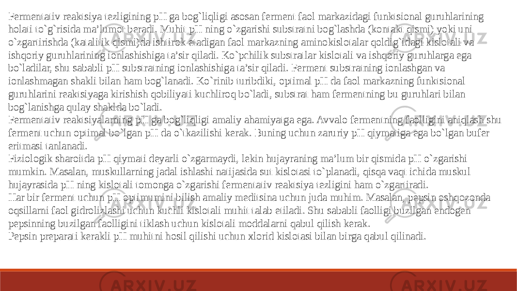 Fermentativ reaktsiya tezligining pH ga bog`liqligi asosan ferment faol markazidagi funktsional guruhlarining holati to`g`risida ma’lumot beradi. Muhit pH ning o`zgarishi substratni bog`lashda (kontakt qismi) yoki uni o`zgartirishda (katalitik qismi)da ishtirok etadigan faol markazning aminokislotalar qoldig`idagi kislotali va ishqoriy guruhlarining ionlashishiga ta’sir qiladi. Ko`pchilik substratlar kislotali va ishqoriy guruhlarga ega bo`ladilar, shu sababli pH substratning ionlashishiga ta’sir qiladi. Ferment substratning ionlashgan va ionlashmagan shakli bilan ham bog`lanadi. Ko`rinib turibdiki, optimal pH da faol markazning funktsional guruhlarini reaktsiyaga kirishish qobiliyati kuchliroq bo`ladi, substrat ham fermentning bu guruhlari bilan bog`lanishga qulay shaklda bo`ladi. Fermentativ reaktsiyalarning pH ga bog`liqligi amaliy ahamiyatga ega. Avvalo fermentning faolligini aniqlash shu ferment uchun optimal bo`lgan pH da o`tkazilishi kerak. Buning uchun zaruriy pH qiymatiga ega bo`lgan bufer eritmasi tanlanadi. Fiziologik sharoitda pH qiymati deyarli o`zgarmaydi, lekin hujayraning ma’lum bir qismida pH o`zgarishi mumkin. Masalan, muskullarning jadal ishlashi natijasida sut kislotasi to`planadi, qisqa vaqt ichida muskul hujayrasida pH ning kislotali tomonga o`zgarishi fermentativ reaktsiya tezligini ham o`zgartiradi. Har bir ferment uchun pH optimumini bilish amaliy meditsina uchun juda muhim. Masalan, pepsin oshqozonda oqsillarni faol gidrolizlashi uchun kuchli kislotali muhit talab etiladi. Shu sababli faolligi buzilgan endogen pepsinning buzilgan faolligini tiklash uchun kislotali moddalarni qabul qilish kerak. Pepsin preparati kerakli pH muhitni hosil qilishi uchun xlorid kislotasi bilan birga qabul qilinadi. 