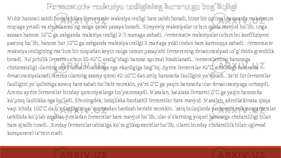 Fermentativ reaktsiya tezligining haroratga bog`liqligi Muhit harorati oshib borishi bilan fermentativ reaktsiya tezligi ham oshib boradi, biror bir optimal haroratda maksimum nuqtaga yetadi va shundan so`ng nolga qarab pasaya boradi. Kimyoviy reaktsiyalar uchun qoida mavjud bo`lib, unga asosan harorat 10˚C ga oshganda reaktsiya tezligi 2-3 martaga oshadi. Fermentativ reaktsiyalar uchun bu koeffitsiyent pastroq bo`lib, harorat har 10˚C ga oshganda reaktsiya tezligi 2 martaga yoki undan ham kamroqqa oshadi. Fermentativ reaktsiya tezligining ma’lum bir nuqtadan keyin nolga tomon pasayishi fermentning denaturatsiyasi to`g`risida guvohlik beradi. Ko`pchilik ferment uchun 20-40˚C oralig`idagi harorat optimal hisoblanadi. Fermentlarning haroratga chidamsizligi ularning oqsil tabiatli tuzilishga ega ekanligiga bog`liq. Ayrim fermentlar 40˚C atrofidagi haroratda denaturatsiyalanadi, ammo ularning asosiy qismi 40-50˚C dan ortiq haroratda faolligini yo`qotadi. Ba’zi bir fermentlar faolligini yo`qolishiga sovuq ham sabab bo`lishi mumkin, ya’ni 0˚C ga yaqin haroratda ular denaturatsiyaga uchraydi. Ammo ayrim fermentlar bunday qonuniyatlarga bo`ysunmaydi. Masalan, katalaza fermenti 0˚C ga yaqin haroratda ko`proq faollikka ega bo`ladi. Shuningdek, issiqlikka bardoshli fermentlar ham mavjud. Masalan, adenilatkinaza qisqa vaqt ichida 100˚C da o`z faolligini yo`qotmasdan bardosh berishi mumkin. Issiq buloqlarda yashovchi mikroorganizmlar tarkibida ko`plab oqsillar, jumladan fermentlar ham mavjud bo`lib, ular o`zlarining yuqori haroratga chidamliligi bilan ham ajralib turadi. Bunday fermentlar tabiatiga ko`ra glikoproteidlar bo`lib, ularni bunday chidamlilik bilan uglevod komponenti ta’min etadi. 