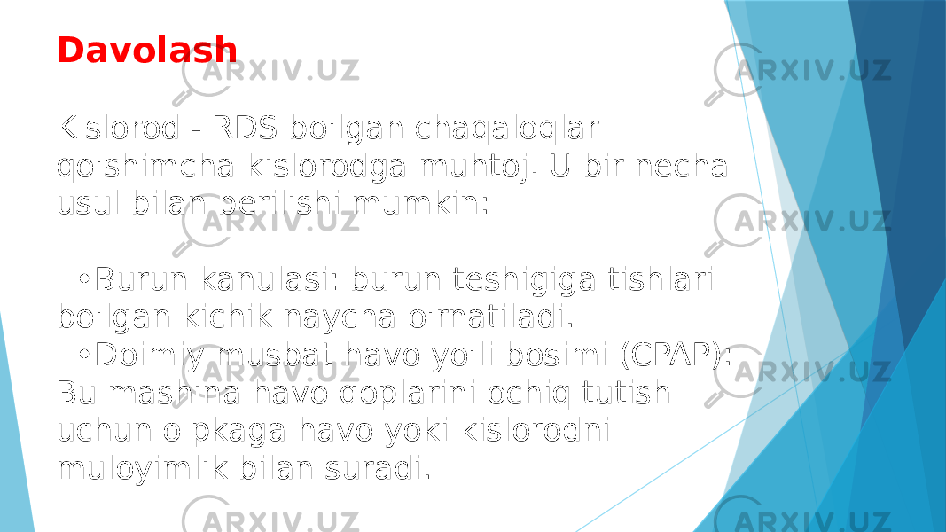 Davolash Kislorod - RDS bo&#39;lgan chaqaloqlar qo&#39;shimcha kislorodga muhtoj. U bir necha usul bilan berilishi mumkin: •Burun kanulasi: burun teshigiga tishlari bo&#39;lgan kichik naycha o&#39;rnatiladi. •Doimiy musbat havo yo&#39;li bosimi (CPAP): Bu mashina havo qoplarini ochiq tutish uchun o&#39;pkaga havo yoki kislorodni muloyimlik bilan suradi. 