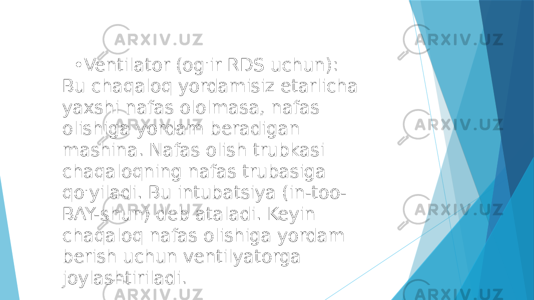  • Ventilator (og&#39;ir RDS uchun): Bu chaqaloq yordamisiz etarlicha yaxshi nafas ololmasa, nafas olishiga yordam beradigan mashina. Nafas olish trubkasi chaqaloqning nafas trubasiga qo&#39;yiladi. Bu intubatsiya (in-too- BAY-shun) deb ataladi. Keyin chaqaloq nafas olishiga yordam berish uchun ventilyatorga joylashtiriladi. 