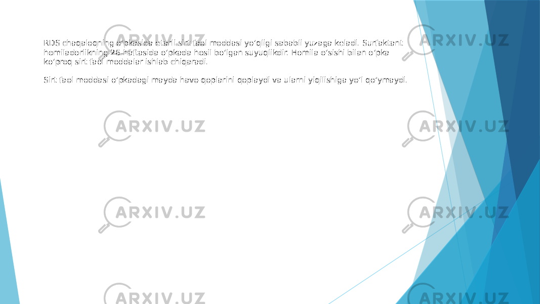 RDS chaqaloqning o’pkasida etarli sirt faol moddasi yo’qligi sababli yuzaga keladi. Surfaktant homiladorlikning 26-haftasida o’pkada hosil bo’lgan suyuqlikdir. Homila o’sishi bilan o’pka ko’proq sirt faol moddalar ishlab chiqaradi. Sirt faol moddasi o’pkadagi mayda havo qoplarini qoplaydi va ularni yiqilishiga yo’l qo’ymaydi. 