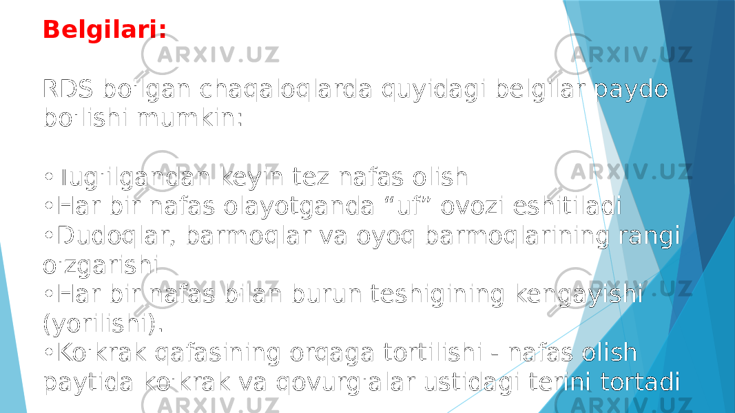 Belgilari: RDS bo&#39;lgan chaqaloqlarda quyidagi belgilar paydo bo&#39;lishi mumkin: •Tug&#39;ilgandan keyin tez nafas olish •Har bir nafas olayotganda “uf” ovozi eshitiladi •Dudoqlar, barmoqlar va oyoq barmoqlarining rangi o&#39;zgarishi •Har bir nafas bilan burun teshigining kengayishi (yorilishi). •Ko&#39;krak qafasining orqaga tortilishi - nafas olish paytida ko&#39;krak va qovurg&#39;alar ustidagi terini tortadi 