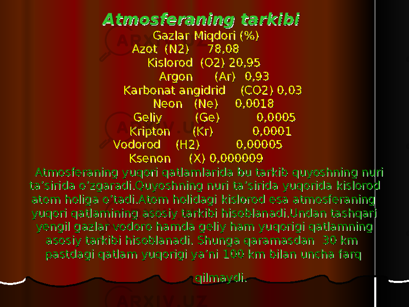 Atmosferaning tarkibiAtmosferaning tarkibi Gazlar Gazlar Miqdori (%)Miqdori (%) Azot (N2) Azot (N2) 7 7 8,088,08 Kislorod (O2) 20,95Kislorod (O2) 20,95 Argon (Ar)Argon (Ar) 0,93 0,93 Karbonat angidrid (CO2) 0,03Karbonat angidrid (CO2) 0,03 NeonNeon (Ne)(Ne) 0,00180,0018 Geliy (Ge)Geliy (Ge) 0,00050,0005 Kripton (Kr)Kripton (Kr) 0,00010,0001 Vodorod (H2)Vodorod (H2) 0,000050,00005 Ksenon (X) 0,000009Ksenon (X) 0,000009 Atmosferaning yuqori qatlamlarida bu tarkib quyoshning nuri Atmosferaning yuqori qatlamlarida bu tarkib quyoshning nuri ta’sirida o’zgaradi.Quyoshning nuri ta’sirida yuqorida kislorod ta’sirida o’zgaradi.Quyoshning nuri ta’sirida yuqorida kislorod atom holiga o’tadi.Atom holidagi kislorod esa atmosferaning atom holiga o’tadi.Atom holidagi kislorod esa atmosferaning yuqori qatlamining asosiy tarkibi hisoblanadi.Undan tashqari yuqori qatlamining asosiy tarkibi hisoblanadi.Undan tashqari yengil gazlar vodoro hamda geliy ham yuqorigi qatlamning yengil gazlar vodoro hamda geliy ham yuqorigi qatlamning asosiy tarkibi hisoblanadi. Shunga qaramasdan 30 km asosiy tarkibi hisoblanadi. Shunga qaramasdan 30 km pastdagi qatlam yuqorigi ya’ni 100 km bilan uncha farq pastdagi qatlam yuqorigi ya’ni 100 km bilan uncha farq qilmaydi.qilmaydi. 