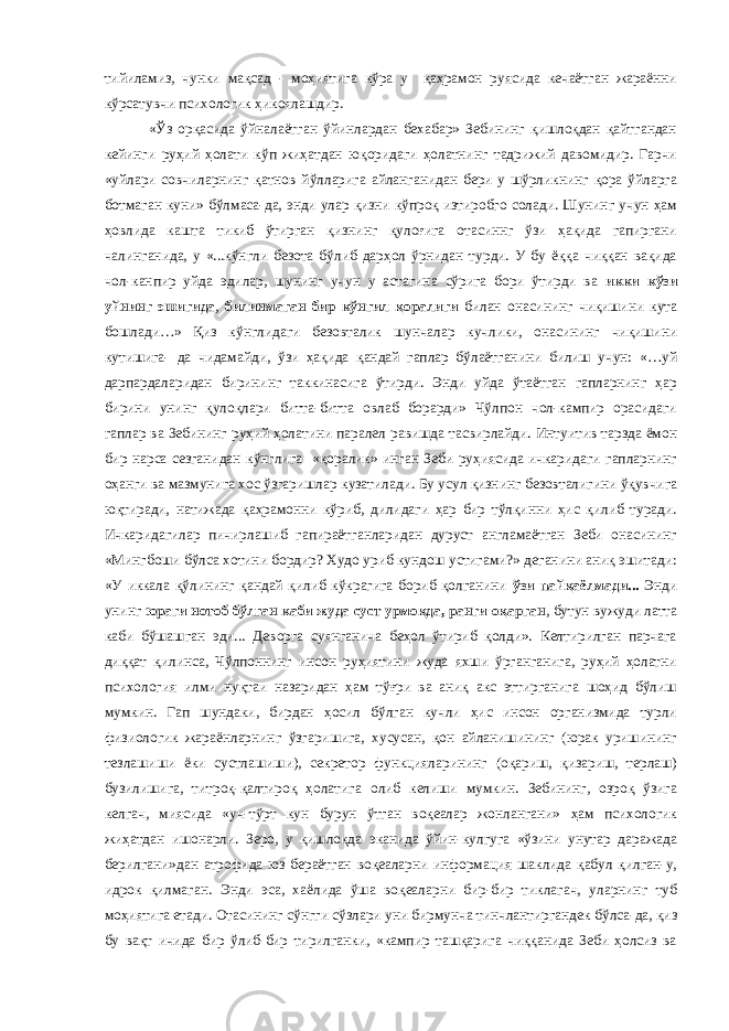 тийиламиз, чунки мақсад - моҳиятига кўра у қаҳрамон руясида кечаётган жараённи кўрсатувчи психологик ҳикоялашдир. «Ўз орқасида ўйналаётган ўйинлардан бехабар» Зебининг қишлоқдан қайтгандан кейинги руҳий ҳолати кўп жиҳатдан юқоридаги ҳолатнинг тадрижий давомидир. Гарчи «уйлари совчиларнинг қатнов йўлларига айланганидан бери у шўрликнинг қора ўйларга ботмаган куни» бўлмаса-да, энди улар қизни кўпроқ изтиробго солади. Шунинг учун ҳам ҳовлида кашта тикиб ўтирган қизнинг қулоғига отасиннг ўзи ҳақида гапиргани чалинганида, у «...кўнгли безота бўлиб дарҳол ўрнидан турди. У бу ёққа чиққан вақида чол-канпир уйда эдилар, шунинг учун у астагина сўрига бори ўтирди ва икки кўзи уйнинг эшигида , билинмаган бир кўнгил қоралиги билан онасининг чиқишини кута бошлади…» Қиз кўнглидаги безовталик шунчалар кучлики, онасининг чиқишини кутишига- да чидамайди, ўзи ҳақида қандай гаплар бўлаётганини билиш учун: «…уй дарпардаларидан бирининг таккинасига ўтирди. Энди уйда ўтаётган гапларнинг ҳар бирини унинг қулоқлари битта-битта овлаб борарди» Чўлпон чол-кампир орасидаги гаплар ва Зебининг руҳий ҳолатини паралел равишда тасвирлайди. Интуитив тарзда ёмон бир нарса сезганидан кўнглига «қоралик» инган Зеби руҳиясида ичкаридаги гапларнинг оҳанги ва мазмунига хос ўзгаришлар кузатилади. Бу усул қизнинг безовталигини ўқувчига юқтиради, натижада қаҳрамонни кўриб, дилидаги ҳар бир тўлқинни ҳис қилиб туради. Ичкаридагилар пичирлашиб гапираётганларидан дуруст англамаётган Зеби онасининг «Мингбоши бўлса хотини бордир? Худо уриб кундош устигами?» деганини аниқ эшитади: «У иккала қўлининг қандай қилиб кўкрагига бориб қолганини ўзи пайқаёлмади... Энди унинг юраги нотоб бўлган каби жуда суст урмоқда, ранги оқарган , бутун вужуди латта каби бўшашган эди... Деворга суянганича беҳол ўтириб қолди». Келтирилган парчага диққат қилинса, Чўлпоннинг инсон руҳиятини жуда яхши ўрганганига, руҳий ҳолатни психология илми нуқтаи назаридан ҳам тўғри ва аниқ акс эттирганига шоҳид бўлиш мумкин. Гап шундаки, бирдан ҳосил бўлган кучли ҳис инсон организмида турли физиологик жараёнларнинг ўзгаришига, хусусан, қон айланишининг (юрак уришининг тезлашиши ёки сустлашиши), секретор функцияларининг (оқариш, қизариш, терлаш) бузилишига, титроқ-қалтироқ ҳолатига олиб келиши мумкин. Зебининг, озроқ ўзига келгач, миясида «уч-тўрт кун бурун ўтган воқеалар жонлангани» ҳам психологик жиҳатдан ишонарли. Зеро, у қишлоқда эканида ўйин-кулгуга «ўзини унутар даражада берилгани»дан атрофида юз бераётган воқеаларни информация шаклида қабул қилган-у, идрок қилмаган. Энди эса, хаёлида ўша воқеаларни бир-бир тиклагач, уларнинг туб моҳиятига етади. Отасининг сўнгги сўзлари уни бирмунча тинчлантиргандек бўлса-да, қиз бу вақт ичида бир ўлиб-бир тирилганки, «кампир ташқарига чиққанида Зеби ҳолсиз ва 