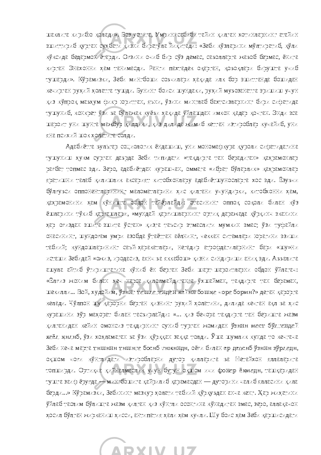 шаклига кирибю қолади». Боз устига, Умринисабиби тайин қилган хотинларнинг атайин эшиттириб қурган суҳбати қизни биратўла йиқитади: «Зеби кўзларини мўлтиратиб, қўли кўксида бедармон ётарди. Оғзини очиб бир сўз демас, саволларга жавоб бермас, ёнига кирган Энахонни ҳам танимасди. Ранги пахтадек оқарган, қовоқлари бирушта учиб тушарди». Кўрамизки, Зеби мингбоши совчилари ҳақида илк бор эшитганда бошидан кечирган руҳий ҳолатга тушди. Бунинг боиси шундаки, руҳий мувозанатга эришиш учун қиз кўпроқ мавҳум фикр юритган, яъни, ўзини минглаб бахтсизларнинг бири сифатида тушуниб, конкрет ўзи ва бўлажак куёви ҳақида ўйлашдан имкон қадар қочган. Энди эса шароит уни шунга мажбур қилдики, қиз дилида жимиб кетган изтироблар кучайиб, уни яна психий шок ҳолатига солди. Адабиётга вульгар социологик ёндашиш, уни мономафкура қуроли сифатидагина тушуниш ҳукм сурган даврда Зеби типидаги «тақдирга тан берадиган» қаҳрамонлар рағбат топмас эди. Зеро, адабиётдан курашчан, оммага «ибрат бўларлик» қаҳрамонлар яратишни талаб қилишлик аксарият китобхонлару адабиётшуносларга хос эди. Ёзувчи бўлғувси оппонентларининг маломатларини ҳис қилгани учундирки, китобхонни ҳам, қаҳрамонини ҳам кўнишга обдон тайёрлайди: отасининг оппоқ соқоли билан кўз ёшларини тўкиб қарғашлари, «мундай қарғишларнинг ортиқ даражада қўрқинч эканини ҳар оғиздан эшита-эшита ўсган» қизга таъсир этмаслиги мумкин эмас; ўзи туфайли онасининг, шундоғам умри азобда ўтаётган аёлнинг, чеккан ситамлари юрагини эзиши табиий; кундошларининг саъй-ҳаракатлари, негадир атрофдагиларнинг бари «шу»ни исташи Зебидай «ожиз, иродасиз, аянч ва яккабош» қизни синдириши аниқ эди. Аввалига ашула айтиб ўтиришгагина кўниб ён берган Зеби шарт-шароитларни обдон ўйлагач: «Ёлғиз жоним билан ҳеч нарса қилолмайдиганга ўхшайман, тақдирга тан бераман, шекилли... Вой, худойим, ўзинг ташлагандан кейин бошқа чора борми ?» деган қарорга келади. Чўлпон шу қарорни берган қизнинг руҳий ҳолатини, дилида кечган ақл ва ҳис курашини зўр маҳорат билан тасвирлайди: «... қиз бечора тақдирга тан беришга жазм қилганидан кейин омонсиз тақдирнинг суниб турган жомидан ўзини маст бўлгандай хаёл қилиб , ўзи хоҳламаган ва ўзи қўрққан заққа толди. Ўша шумлик кунда то кечгача Зеби неча марта тишини тишига босиб ғижинди , оёғи билан ер депсиб ўзини зўрлади , оқшом чоғи кўнглидаги изтиробларни дутор қилларига ва Нетайхон яллаларига топширди. Ортиқча қийналмаслик учун бутун оқшом ичи фонар ёқмади , ташқаридан тушга заиф ёруғда — мингбошига қайрилиб қарамасдан — дуторини чалиб ялласини қила берди...» Кўрамизки, Зебининг мазкур ҳолати табиий қўрқувдан анча кенг. Ҳар жиҳатини ўйлаб таслим бўлишга жазм қилган қиз кўнгли осонгина кўнадиган эмас, зеро, аллақачон ҳосил бўлган жирканиш ҳисси, антипатия ҳали ҳам кучли. Шу боис ҳам Зеби қаршисидаги 