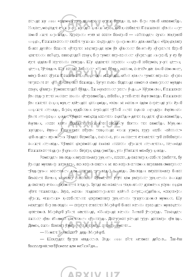 онгида шу икки «одам» ўртасида кескин кураш боради-ю, ҳеч бири ғолиб келолмайди. Ниҳоят, мақсадга етиш учун шундай қилиш керак, деб ҳисоблаган Пошшахон кўзини чирт юмиб ишга киришади. Қарорини «тез ва осон» бажариб — чойнакдаги сувни заҳарлаб чиққач, Пошшахоннинг азобга тушиши юқоридаги фикримизни далиллайди: «Қаҳқаҳалар билан дунёни бошига кўтарган вақтларида ҳам ўз қўлининг беихтиёр кўкрагига бориб қолганини пайқар, аллақандай совуқ бир туман парчасининг кўкрагида ивирсиб, у ер-бу ерга қадалиб юрганини сезарди. Шу қадалган нарсани чиқариб юбормоқ учун қаттиқ- қаттиқ йўталди». Шу аснода Зебининг «Нима бўлди, жоним, сизга?» дея ажиб самимият, меҳр билан сўраш Пошшахонни йиқитади: «Шундан кейин ҳалиги туман парчаси кўкрак теграсига от қўйиб чопқилай бошлади. Бутун аъзои баданида ялмоғиз кампирнинг муздек совуқ қўллари ўрмалагандай бўлди. Ёш жувоннинг ранги ўчди...» Кўрамизки, Пошшахон ўзи содир этган жиноят юкини кўтаролмайди, сабабки, у табиатан ёвуз эмасди. Пошшахон ўзи яшаган сиқиқ муҳит ҳаётидан қониқмади, «эсли ва жонли» одам сифатида уни ёриб чиқишга интилди, бироқ худбинлик оғусидан тўйиб ичган ақлию иқтидори ёвузликни ўзига иттифоқчи қилди. Чўлпон «мақсад воситани оқлайди» деган ақидага қўшилолмайди, ёвузлик, инсон ҳаёти бадалига эришилган озодлигу бахтни тан олмайди. Муҳими шундаки, ёзувчи Пошшахон образи талқинида «ниш урмоқ эрур касби чаённинг» қабилидаги примитив йўлдан бормайди, аксинча, уни жиноятга етаклаган туб сабабларни очишга интилади. Чўлпон қаҳрамонида аввало инсонни кўришга интилганки, натижада Пошшахон тақдири ўқувчини бефарқ қолдирмайди, уни ўйлашга мажбур қилади. Романдаги эпизодик персонажлар руҳияти, асосан, диалоглар ҳисобига (албатта, бу ўринда муаллиф шарҳлари, психофизиологик ва психофизиогномик параллелизмларнинг тўлдирувчи воситалиги ҳам назарда тутилади) очилади. Эпизодик персонажлар билан бевосита боғлиқ воқеалар силсиласи бўлмагани учун ҳам уларнинг руҳиятини очишда диалоглар етакчи аҳамиятга эгадир. Бунда психологик таҳлилнинг драматик усули яққол кўзга ташланади. Зеро, жонли гавдалантирилган ҳаётий ситуация(дейлик, «саҳна»)ни кўриш, «эшитиш» ҳисобигагина қаҳрамонлар руҳиятини тушунишимиз мумкин. Шу жаҳатдан бир эпизодни — сафарга отланган Мирёқуб билан хотини орасидаги мулоқотни кузатамиз. Мирёқуб уйига келганида, «Ичкарида хотини йиғлаб ўтирарди. Товоқдаги ошнинг кўпи ейилмай қолганлиги кўринарди. Дастурхон устида гуруч доналари кўп эди. Демак, ошни болалар ўзларигина еганлар... оналари емаган... — Нимага йиғлайсан?- деди Мирёқуб. — Шаҳардан бугун келдингиз. Энди икки ойга кетаман дейсиз... Ёш-ёш болаларингиз бўлмаса ҳам майлийди ... 