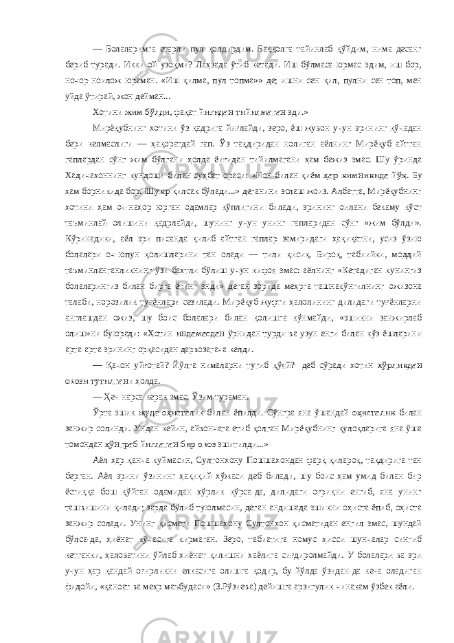 — Болаларимга етарли пул қолдирдим. Баққолга тайинлаб қўйдим, нима десанг бериб туради. Икки ой узоқми? Лаҳзада ўтиб кетади. Иш бўлмаса юрмас эдим, иш бор, ночор-ноилож юраман. «Иш қилма, пул топма»» де; ишни сен қил, пулни сен топ, мен уйда ўтирай, жон дейман... Хотини жим бўлди , фақат йиғидан тийилмаган эди.» Мирёқубнинг хотини ўз қадрига йиғлайди, зеро, ёш жувон учун эрининг кўчадан бери келмаслиги — ҳақоратдай гап. Ўз тақдиридан нолиган аёлнинг Мирёқуб айтган гаплардан сўнг жим бўлгани ҳолда ёиғидан тийилмагани ҳам бежиз эмас. Шу ўринда Хадичахоннинг кундоши билан суҳбат ораси: «Нон билан қиём ҳар кимникида йўқ . Бу ҳам борникида бор. Шукр қилсак бўлади...» деганини эслаш жоиз. Албатта, Мирёқубнинг хотини ҳам оч-наҳор юрган одамлар кўплигини билади, эрининг оилани бекаму кўст таъминлай олишини қадрлайди, шунинг учун унинг гапларидан сўнг «жим бўлди». Кўринадики, аёл эри писанда қилиб айтган гаплар замиридаги ҳақиқатни, усиз ўзию болалари оч-юпун қолишларини тан олади — тили қисиқ. Бироқ, табиийки, моддий таъминланганликнинг ўзи бахтли бўлиш учун кифоя эмас: аёлнинг «Кетадиган кунингиз болаларингиз билан бирга ётинг энди» деган зорида меҳрга ташнакўнгилнинг ожизона талаби, норозилик туғёнлари сезилади. Мирёқуб жуфти ҳалолининг дилидаги туғёнларни англашдан ожиз, шу боис болалари билан қолишга кўнмайди, «эшикни занжирлаб олиш»ни буюради: «Хотин индамасдан ўрнидан турди ва узун енги билан кўз ёшларини арта-арта эрининг орқасидан дарвозагача келди. — Қачон уйғотай? Йўлга нималарни тугиб қўяй?- деб сўради хотин хўрликдан овози тутилган и ҳолда. — Ҳеч нарса керак эмас. Ўзим тураман. Ўрта эшик жуда оҳиста лик билан ёпилди. Сўнгра яна ўшандай оҳисталик билан занжир солинди. Ундан кейин, айвончага етиб қолган Мирёқубнинг қулоқларига яна ўша томондан ҳўнграб йиғлаган бир овоз эшитилди...» Аёл ҳар қанча куймасин, Султонхону Пошшахондан фарқ қилароқ, тақдирига тан берган. Аёл эрини ўзининг ҳақиқий хўжаси деб билади, шу боис ҳам умид билан бир ёстиққа бош қўйган одамидан хўрлик кўрса-да, дилидаги оғриқни енгиб, яна унинг ташвишини қилади; зарда бўлиб туюлмасин, деган андишада эшикни оҳиста ёпиб, оҳиста занжир солади. Унинг қисмати Пошшахону Султонхон қисматидан енгил эмас, шундай бўлса-да, ҳиёнат кўчасига кирмаган. Зеро, табиатига номус ҳисси шунчалар сингиб кетганки, ҳаловатини ўйлаб хиёнат қилишни хаёлига сиғдиролмайди. У болалари ва эри учун ҳар қандай оғирликни елкасига олишга қодир, бу йўлда ўзидан-да кеча оладиган фидойи, «қаноат ва меҳр маъбудаси» (З.Рўзиева) дейишга арзигулик чинакам ўзбек аёли. 