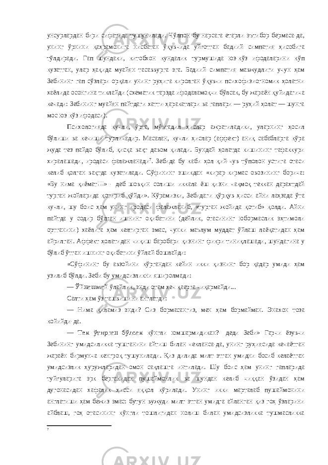 унсурлардан бири сифатида тушунилади. Чўлпон бу нарсага етарли эътибор бермаса-да, унинг ўрнини қаҳрамонига нисбатан ўқувчида уйғотган бадиий симпатия ҳисобига тўлдиради. Гап шундаки, китобхон кундалик турмушида юз-кўз ифодаларини кўп кузатган, улар ҳақида муайян тасаввурга эга. Бадиий симпатия мавжудлиги учун ҳам Зебининг гап сўзлари орқали унинг руҳига киролган ўқувчи психофизиогномик ҳолатни хаёлида осонгина тиклайди (схематик тарзда ифодаламоқчи бўлсак, бу жараён қуйидагича кечади: Зебининг муайян пайтдаги хатти-ҳаракатлари ва гаплари — руҳий ҳолат — шунга мос юз-кўз ифодаси). Психологияда кучли, ўрта, мўътадил ҳислар ажратиладики, уларнинг ҳосил бўлиши ва кечиши турличадир. Масалан, кучли ҳислар (аффект) аниқ сабабларга кўра жуда тез пайдо бўлиб, қисқа вақт давом қилади. Бундай ҳолатда кишининг тафаккури хиралашади, иродаси фалажланади 7 . Зебида бу каби ҳол қий-чув тўполон устига отаси келиб қолган вақтда кузатилади. Сўфининг эшикдан «кирар-кирмас овозининг борича: «Бу нима қиёмат!!!» - деб шовқин солиши иккала ёш қизни чақмоқ теккан дарахтдай турган жойларида қотириб қўйди». Кўрамизки, Зебидаги қўрқув ҳисси айни лаҳзада ўта кучли, шу боис ҳам унинг иродаси фалажланиб, «турган жойида қотиб» қолди. Айни пайтда у содир бўлган ишнинг оқибатини (дейлик, отасининг юбормаслик эҳтимоли ортганини) хаёлига ҳам келтирган эмас, чунки маълум муддат ўйлаш лаёқатидан ҳам айрилган. Аффект ҳолатидан чиқиш баробари қизнинг фикри тиниқлашади, шундагина у бўлиб ўтган ишнинг оқибатини ўйлай бошлайди: «Сўфининг бу авзойини кўргандан кейин икки қизнинг бор қадар умиди ҳам узилиб бўлди. Зеби бу умидсизликни яширолмади: — Ўйнашмай ўлайлик, энди отам ҳеч қаерга чиқармайди... Салти ҳам ўз ташвишини англатди: — Нима қиламиз энди? Сиз бормасангиз, мен ҳам бормайман. Энахон тоза койийди-да. — Тек ўтирган бўлсак кўнгли юмшармидикан?- деди Зеби» Гарчи ёзувчи Зебининг умидсиликка тушганини айтиш билан чекланса-да, унинг руҳиясида кечаётган жараён бирмунча кенгроқ тушунилади. Қиз дилида милт этган умидни босиб келаётган умидсизлик ҳуружларидан омон сақлашга интилади. Шу боис ҳам унинг гапларида туйғуларига эрк берганидан пушаймонлик ва шундан келиб чиққан ўзидан ҳам дугонасидан хафалик ҳисси яққол кўрилади. Унинг икки марталаб пушаймонини англатиши ҳам бежиз эмас: бутун вужуди милт этган умидга айланган қиз гоҳ ўзларини айблаш, гоҳ отасининг кўнгли тошлигидан нолиш билан умидсизликка тушмасликка 7 