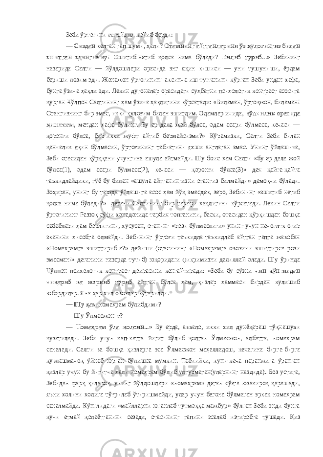 Зеби ўртоғини астойдил койиб берди: — Сиздан келган гап шуми, ҳали? Отамнинг айтганларини ўз қулоғингиз билан эшитган эдингиз-ку ! Эшитиб-нетиб қолса нима бўлади? Билиб туриб ...» Зебининг назарида Салти — йўлдошлари орасида энг яқин кишиси — уни тушуниши, ёрдам бериши лозим эди. Жонажон ўртоғининг аксинча иш тутганини кўрган Зеби ундан хафа, бунга ўзича ҳақли эди. Лекин дугоналар орасидаги суҳбатни психологик контраст асосига қурган Чўлпон Салтининг ҳам ўзича ҳақлигини кўрсатади: «Биламан, ўртоқжон, биламан! Отангизнинг бир эмас, икки қулоғим билан эшитдим. Одамлар ичида, кўпчилик орасида қистасам , мендан хафа бўлинг. Бу ер дала жой бўлса, одам асари бўлмаса, кечаси — қоронғи бўлса, бир-икки жуфт айтиб бермайсизми?» Кўрамизки, Салти Зеби билан қанчалик яқин бўлмасин, ўртоғининг табиатини яхши англаган эмас. Унинг ўйлашича, Зеби отасидан қўрққани учунгина ашула айтмайди. Шу боис ҳам Салти «бу ер дала жой бўлса(1), одам асари бўлмаса(2), кечаси — қоронғи бўлса(3)» дея қайта-қайта таъкидлайдики, гўё бу билан «ашула айтганингизни отангиз билмайди» демоқчи бўлади. Зоҳиран, унинг бу тарзда ўйлашига асос ҳам йўқ эмасдек, зеро, Зебининг «эшитиб-нетиб қолса нима бўлади?» дегани Салтининг бир тарафи ҳақлигини кўрсатади. Лекин Салти ўртоғининг Раззоқ сўфи хонадонида тарбия топганини, баски, отасидан қўрқишдан бошқа сабаблари ҳам борлигини, хусусан, отанинг «рози бўлмаслиги» унинг учун нечоғлтк оғир эканини ҳисобга олмайди. Зебининг ўртоғи таъкидла-таъкидлаб айтган гапга жавобан «Номаҳрамга эшиттириб-а?» дейиши (отасининг «Номаҳрамга овозини эшиттирса рози эмасман!» деганини назарда тутиб) юқоридаги фикримизни далиллай олади. Шу ўринда Чўлпон психологик контраст доирасини кенгайтиради: «Зеби бу сўзни чин кўнгилдан чиқариб ва жеркиб туриб айтган бўлса ҳам, қизлар ҳаммаси бирдан кулишиб юбордилар. Яна ҳар хил овозлар кўтарилди. — Шу ҳам номаҳрам бўлибдими? — Шу Ўлмасжон- а ? — Номаҳрам ўла қолсин ...» Бу ерда, аввало, икки хил дунёқараш тўқнашуви кузатилади. Зеби учун кап-катта йигит бўлиб қолган Ўлмасжон, албатта, номаҳрам саналади. Салти ва бошқа қизларга эса Ўлмасжон маҳалладош, кечагина бирга-бирга қувлашмачоқ ўйнаб юрган бўлишса мумкин. Табиийки, куни-кеча паранжига ўранган қизлар учун бу йигитча ҳали номаҳрам бўлиб улгурмаган(уларнинг наздида). Боз устига, Зебидан фарқ қилароқ, унинг йўлдошлари «номаҳрам» деган сўзга юзакироқ қарашади, яъни холини холига тўғрилаб ўтиришмайди, улар учун бегона бўлмаган эркак номаҳрам саналмайди. Кўнглидаги «майлларни юганлаб тутмоққа мажбур» бўлган Зеби энди бунга кучи етмай қолаётганини сезади, отасининг гапини эсалаб изтиробга тушади. Қиз 