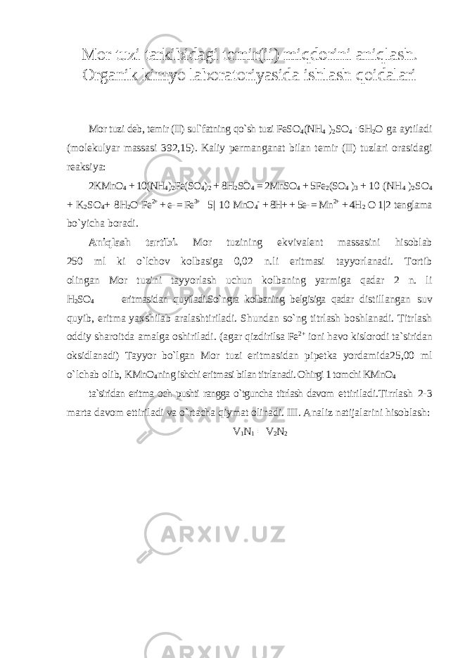 Mor tuzi tarkibidagi temir(ii) miqdorini aniqlash. Organik kimyo laboratoriyasida ishlash qoidalari Mor tuzi deb, temir (II) sul`fatning qo`sh tuzi FeSO 4 (NH 4 ) 2 SO 4 . 6H 2 O ga aytiladi (molekulyar massasi 392,15). Kaliy permanganat bilan temir (II) tuzlari orasidagi reaksiya: 2KMnO 4 + 10(NH 4 ) 2 Fe(SO 4 ) 2 + 8H 2 SO 4 = 2MnSO 4 + 5Fe 2 (SO 4 ) 3 + 10 (NH 4 ) 2 SO 4 + K 2 SO 4 + 8H 2 O Fe 2+ + e- = Fe 3+ 5| 10 MnO 4 - + 8H+ + 5e- = Mn 2+ + 4H 2 O 1|2 tenglama bo`yicha boradi. Aniqlash tartibi. Mor tuzining ekvivalent massasini hisoblab 250 ml ki o`lchov kolbasiga 0,02 n.li eritmasi tayyorlanadi. Tortib olingan Mor tuzini tayyorlash uchun kolbaning yarmiga qadar 2 n. li H 2 SO 4 eritmasidan quyiladi.So`ngra kolbaning belgisiga qadar distillangan suv quyib, eritma yaxshilab aralashtiriladi. Shundan so`ng titrlash boshlanadi. Titrlash oddiy sharoitda amalga oshiriladi. (agar qizdirilsa Fe 2+ ioni havo kislorodi ta`siridan oksidlanadi) Tayyor bo`lgan Mor tuzi eritmasidan pipetka yordamida25,00 ml o`lchab olib, KMnO 4 ning ishchi eritmasi bilan titrlanadi. Ohirgi 1 tomchi KMnO 4 ta`siridan eritma och pushti rangga o`tguncha titrlash davom ettiriladi.Tirrlash 2-3 marta davom ettiriladi va o`rtacha qiymat olinadi. III. Analiz natijalarini hisoblash: V 1 N 1 = V 2 N 2 