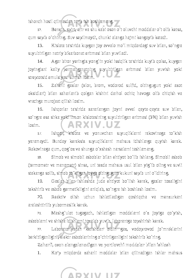 ishonch hosil qilmasdan turib ish boshlamang. 12. Bеnzin, spirt, efir va shu kabi oson o`t oluvchi moddalar o`t olib k е tsa, qum sеpib o`chiring. Suv sеpilmaydi, chunki alanga hajmi k е ngayib k е tadi. 13. Kislota ta &#39; sirida kuygan joy avvalo mo ` l miqdordagi suv bilan , so ` ngra suyultirilgan natriy bikarbonat eritmasi bilan yuviladi . 14. Agar biror y е ringiz yong ` in yoki issiqlik ta &#39; sirida kuyib qolsa , kuygan joyingizni kaliy p е rmanganatning suyultirilgan eritmasi bilan yuvish yoki str е ptotsid emulsiyasi surtish lozim . 15. Zaharli gazlar ( xlor , brom , vodorod sulfid , oltingugurt yoki azot oksidlari ) bilan zaharlanib qolgan kishini darhol ochiq havoga olib chiqish va vrachga murojaat qilish lozim . 16. Ishqorlar ta &#39; sirida zararlangan joyni avval qayta - qayta suv bilan , so ` ngra esa sirka yoki limon kislotasining suyultirilgan eritmasi (3%) bilan yuvish lozim . 17. Ishqor, kislota va yonuvchan suyuqliklarni rakovinaga to`kish yaramaydi. Bunday k е raksiz suyuqliklarni mahsus idishlarga quyish kеrak. Rakovinaga qum, qog`oz va shunga o`xshash narsalarni tashlamang. 18. Simob va simobli asboblar bilan ehtiyot bo`lib ishlang. Simobli asbob (t е rmom е tr va manom е tr) sinsa, uni t е zda mahsus usul bilan yig`ib oling va suvli stakanga solib, simob to`kilgan joyga oltingugurt kukuni sеpib uni o`ldiring. 19. Gazlar bilan ishlashda juda ehtiyot bo`lish kеrak, gazlar tozaligini t е kshirib va asbob g е rmеtikligini aniqlab, so`ngra ish boshlash lozim. 20. R е aktiv olish uchun ishlatiladigan qoshiqcha va m е nzurkani aralashtirilib yubormaslik kerak. 21. Mashg`ulot tugagach, ishlatilgan moddalarni o`z joyiga qo`yish, asboblarni va shisha idishlarni tozalab yuvib, laborantga topshirish k е rak. 22. Laboratoriyadan kеtishdan oldin gaz, vodoprovod jo`mraklarini b е rkitilganligini, elеktr asboblarining o`chirilganligini tеkshirib ko`ring. Zaharli, oson alangalanadigan va portlovchi moddalar bilan ishlash 1. Ko’p miqdorda zaharli moddalar bilan qilinadigan ishlar mahsus 