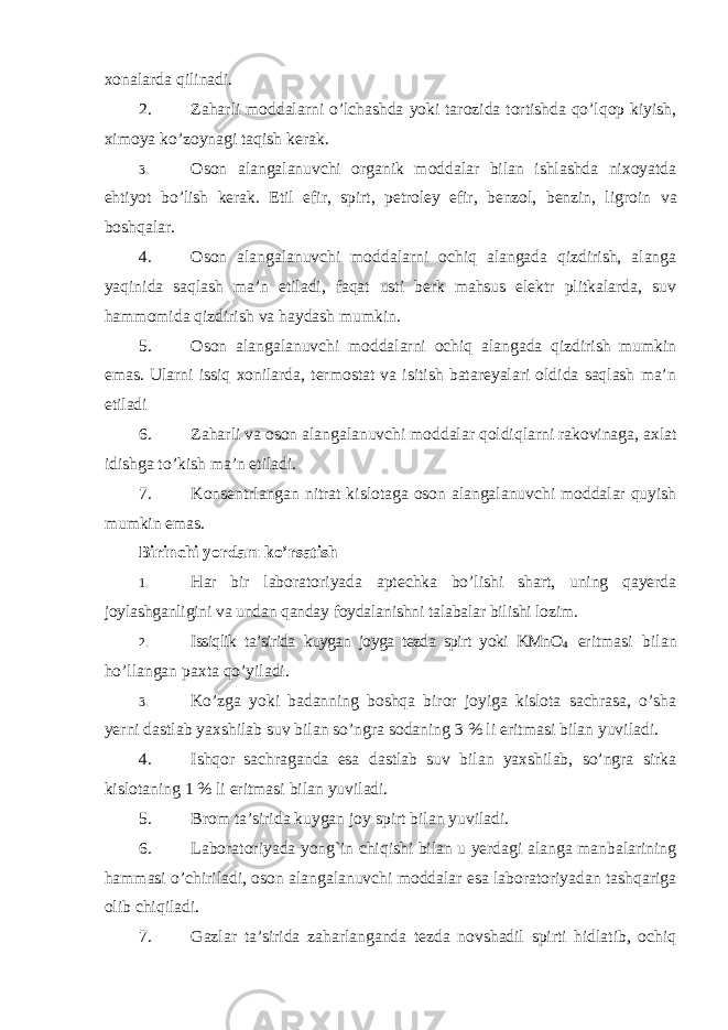 xonalarda qilinadi. 2. Zaharli moddalarni o’lchashda yoki tarozida tortishda qo’lqop kiyish, ximoya ko’zoynagi taqish kerak. 3. Oson alangalanuvchi organik moddalar bilan ishlashda nixoyatda ehtiyot bo’lish kerak. Etil efir, spirt, petroley efir, benzol, benzin, ligroin va boshqalar. 4. Oson alangalanuvchi moddalarni ochiq alangada qizdirish, alanga yaqinida saqlash ma’n etiladi, faqat usti berk mahsus elektr plitkalarda, suv hammomida qizdirish va haydash mumkin. 5. Oson alangalanuvchi moddalarni ochiq alangada qizdirish mumkin emas. Ularni issiq xonilarda, termostat va isitish batareyalari oldida saqlash ma’n etiladi 6. Zaharli va oson alangalanuvchi moddalar qoldiqlarni rakovinaga, axlat idishga to’kish ma’n etiladi. 7. Konsentrlangan nitrat kislotaga oson alangalanuvchi moddalar quyish mumkin emas. Birinchi yordam ko’rsatish 1. Har bir laboratoriyada aptechka bo’lishi shart, uning qayerda joylashganligini va undan qanday foydalanishni talabalar bilishi lozim. 2. Issiqlik ta’sirida kuygan joyga tezda spirt yoki KMnO 4 eritmasi bilan ho’llangan paxta qo’yiladi. 3. Ko’zga yoki badanning boshqa biror joyiga kislota sachrasa, o’sha yerni dastlab yaxshilab suv bilan so’ngra sodaning 3 % li eritmasi bilan yuviladi. 4. Ishqor sachraganda esa dastlab suv bilan yaxshilab, so’ngra sirka kislotaning 1 % li eritmasi bilan yuviladi. 5. Brom ta’sirida kuygan joy spirt bilan yuviladi. 6. Laboratoriyada yong`in chiqishi bilan u yerdagi alanga manbalarining hammasi o’chiriladi, oson alangalanuvchi moddalar esa laboratoriyadan tashqariga olib chiqiladi. 7. Gazlar ta’sirida zaharlanganda tezda novshadil spirti hidlatib, ochiq 