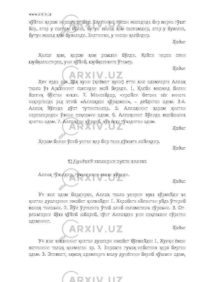 www.arxiv.uz қўйган ҳаром нарсалари бор. Билгинки, инсон жасадида бир парча гўшт бор, агар у соғлом бўлса, бутун жасад ҳам соғломдир, агар у бузилса, бутун жасад ҳам бузилади. Билгинки, у инсон қалбидир. Ҳадис Ҳалол ҳам, ҳаром ҳам равшан бўлди. Қайси нарса сени шубҳалантирса, уни қўйиб, шубҳасизига ўтавер. Ҳадис Ҳеч ерда соя йўқ куни (қиёмат куни) етти хил одамларга Аллоҳ таоло ўз Аршининг соясидан жой беради. 1. Қалби масжид билан боғлиқ бўлган киши. 2. Мансабдор, чиройли бегона аёл зинога чақирганда рад этиб: «Аллоҳдан қўрқаман», – дейдиган одам. 3-4. Аллоҳ йўлида дўст тутинганлар. 5. Аллоҳнинг ҳаром қилган нарсаларидан ўзини сақловчи одам. 6. Аллоҳнинг йўлида посбонлик қилган одам. 7. Аллоҳдан қўрқиб, кўз ёши тўкадиган одам. Ҳадис Ҳаром билан ўсиб-унган ҳар бир тана дўзахга лойиқдир. Ҳадис б) Дунёвий ишларни пухта қилиш Аллоҳ гўзалдир, гўзалликни яхши кўради. Ҳадис Уч хил одам бордирки, Аллоҳ таоло уларни хуш кўрмайди ва қилган дуоларини ижобат қилмайди: 1. Харобага айланган уйда ўтириб паноҳ тиловчи. 2. Йўл ўртасига ўтиб олиб саломатлик сўровчи. 3. От- уловларни бўш қўйиб юбориб, сўнг Аллоҳдан уни сақлашни сўраган одамнинг. Ҳадис Уч хил кишининг қилган дуолари ижобат бўлмайди: 1. Хулқи ёмон хотинини талоқ қилмаган эр. 2. Бировга гувоҳ-исботсиз қарз берган одам. 3. Эсипаст, аҳмоқ одамларга молу дунёсини бериб қўювчи одам, 