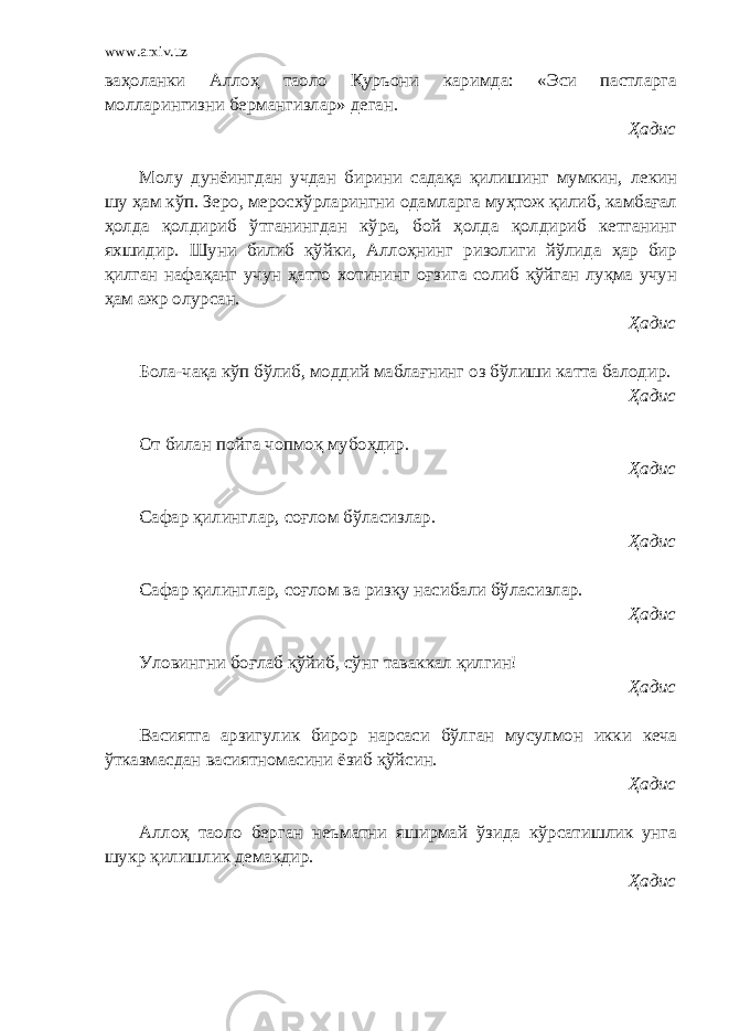 www.arxiv.uz ваҳоланки Аллоҳ таоло Қуръони каримда: «Эси пастларга молларингизни бермангизлар» деган. Ҳадис Молу дунёингдан учдан бирини садақа қилишинг мумкин, лекин шу ҳам кўп. Зеро, меросхўрларингни одамларга муҳтож қилиб, камбағал ҳолда қолдириб ўтганингдан кўра, бой ҳолда қолдириб кетганинг яхшидир. Шуни билиб қўйки, Аллоҳнинг ризолиги йўлида ҳар бир қилган нафақанг учун ҳатто хотининг оғзига солиб қўйган луқма учун ҳам ажр олурсан. Ҳадис Бола-чақа кўп бўлиб, моддий маблағнинг оз бўлиши катта балодир. Ҳадис От билан пойга чопмоқ мубоҳдир. Ҳадис Сафар қилинглар, соғлом бўласизлар. Ҳадис Сафар қилинглар, соғлом ва ризқу насибали бўласизлар. Ҳадис Уловингни боғлаб қўйиб, сўнг таваккал қилгин! Ҳадис Васиятга арзигулик бирор нарсаси бўлган мусулмон икки кеча ўтказмасдан васиятномасини ёзиб қўйсин. Ҳадис Аллоҳ таоло берган неъматни яширмай ўзида кўрсатишлик унга шукр қилишлик демакдир. Ҳадис 