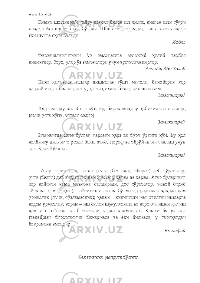 www.arxiv.uz Кимки шошилмай, сабру қаноат билан иш қилса, қилган иши тўғри чиқади ёки шунга яқин бўлади. Шошилган одамнинг иши хато чиқади ёки шунга яқин бўлади. Ҳадис Фарзандларингизни ўз замонасига муносиб қилиб тарбия қилинглар. Зеро, улар ўз замоналари учун яратилгандирлар. Али ибн Аби Толиб Ният қилинган ишлар пишмаган гўшт мисоли, бинобарин ҳар қандай ишни комил ният-у, қаттиқ ихлос билан қилиш лозим. Замахшарий Ҳунарманду косиблар кўпдир, бироқ моҳиру қобилиятлиси оздир, (яъни уста кўпу, устаси оздир). Замахшарий Зиммангда фарз бўлган нарсани қарз ва бурч ўрнига қўй. Бу ҳол қалбингу дилингга роҳат бахш этиб, шараф ва обрўйингни сақлаш учун энг тўғри йўлдир. Замахшарий Агар тариқатнинг асли нечта (белгидан иборат) деб сўрасалар, учта (белги) деб айт, яъни: дам (нафас), қадам ва карам. Агар буларнинг ҳар қайсиси нима маънони билдиради, деб сўрасалар, жавоб бериб айтким: дам (нафас) – айтилиши лозим бўлмаган нарсалар ҳақида дам урмаслик (яъни, сўзламаслик); қадам – қилиниши ман этилган ишларга қадам урмаслик, карам – иш билан шуғулланиш ва керакли ишни қилиш ҳам иш пайтида қалб тоатини канда қилмаслик. Кимки бу уч асл (талаб)дан бирортасини бажармаса ва ёки билмаса, у тариқатдан баҳраманд эмасдир… Кошифий Келажакка умидли бўлиш 