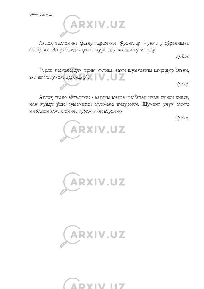 www.arxiv.uz Аллоҳ таолонинг фазлу карамини сўранглар. Чунки у сўралишни ёқтиради. Ибодатнинг афзали хурсандчиликни кутишдир. Ҳадис Турли нарсалардан ирим қилиш, яъни шумланиш ширкдир (яъни, энг катта гуноҳлардандир). Ҳадис Аллоҳ таоло айтадики: «Бандам менга нисбатан нима гумон қилса, мен худди ўша гумонидек муомала қилурман. Шунинг учун менга нисбатан хоҳлаганича гумон қилаверсин!» Ҳадис 