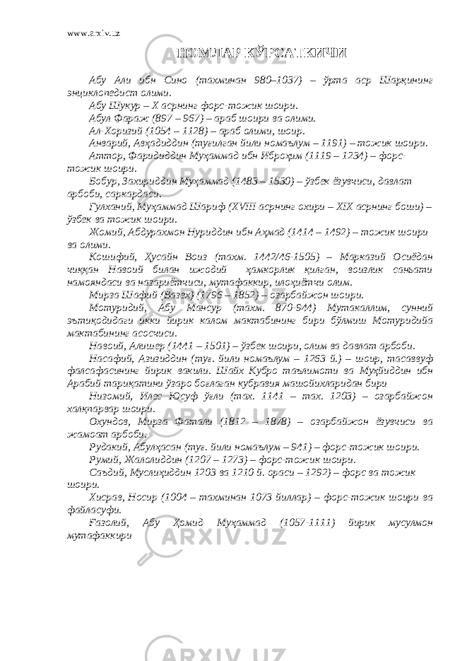 www.arxiv.uz НОМЛАР КЎРСАТКИЧИ Абу Али ибн Сино (тахминан 980–1037) – ўрта аср Шарқининг энциклопедист олими. Абу Шукур – Х асрнинг форс-тожик шоири. Абул Фараж (897 – 967) – араб шоири ва олими. Ал-Хоризий (1054 – 1128) – араб олими, шоир. Анварий, Авҳадиддин (туғилган йили номаълум – 1191) – тожик шоири. Аттор, Фаридиддин Муҳаммад ибн Иброҳим (1119 – 1234) – форс- тожик шоири. Бобур, Захириддин Муҳаммад (1483 – 1530) – ўзбек ёзувчиси, давлат арбоби, саркардаси. Гулханий, Муҳаммад Шариф (XVIII асрнинг охири – XIX асрнинг боши) – ўзбек ва тожик шоири. Жомий, Абдурахмон Нуриддин ибн Аҳмад (1414 – 1492) – тожик шоири ва олими. Кошифий, Ҳусайн Воиз (тахм. 1442/46-1505) – Марказий Осиёдан чиққан Навоий билан ижодий ҳамкорлик қилган, воизлик саньати намояндаси ва назариётчиси, мутафаккир, илоҳиётчи олим. Мирза Шафий (Вазех) (1796 – 1852) – озарбайжон шоири. Мотуридий , Абу Мансур ( тахм. 870-944) М утакаллим, сунний эътиқодидаги икки йирик калом мактабининг бири бўлмиш Мотуридийа мактабининг асосчиси. Навоий, Алишер (1441 – 1501) – ўзбек шоири, олим ва давлат арбоби. Насафий , Азизиддин ( туғ. йили номаълум – 1263 й.) – шоир, тасаввуф фалсафасининг йирик вакили. Шайх Кубро таълимоти ва Муҳйиддин ибн Арабий тариқатини ўзаро боғла ган кубравия машойихларидан бири Низомий, Илес Юсуф ўғли (тах. 1141 – тах. 1203) – озарбайжон халқпарвар шоири. Охундов, Мирза Фатали (1812 – 1878) – озарбайжон ёзувчиси ва жамоат арбоби. Рудакий, Абулҳасан (туғ. йили номаълум – 941) – форс-тожик шоири. Румий, Жалолиддин (1207 – 1273) – форс-тожик шоири. Саъдий, Муслиҳиддин 1203 ва 1210 й. ораси – 1292) – форс ва тожик шоири. Хисрав, Носир (1004 – тахминан 1073 йиллар) – форс-тожик шоири ва файласуфи. Ғазолий, Абу Ҳомид Муҳаммад (1057-1111) йирик мусулмон мутафаккири 