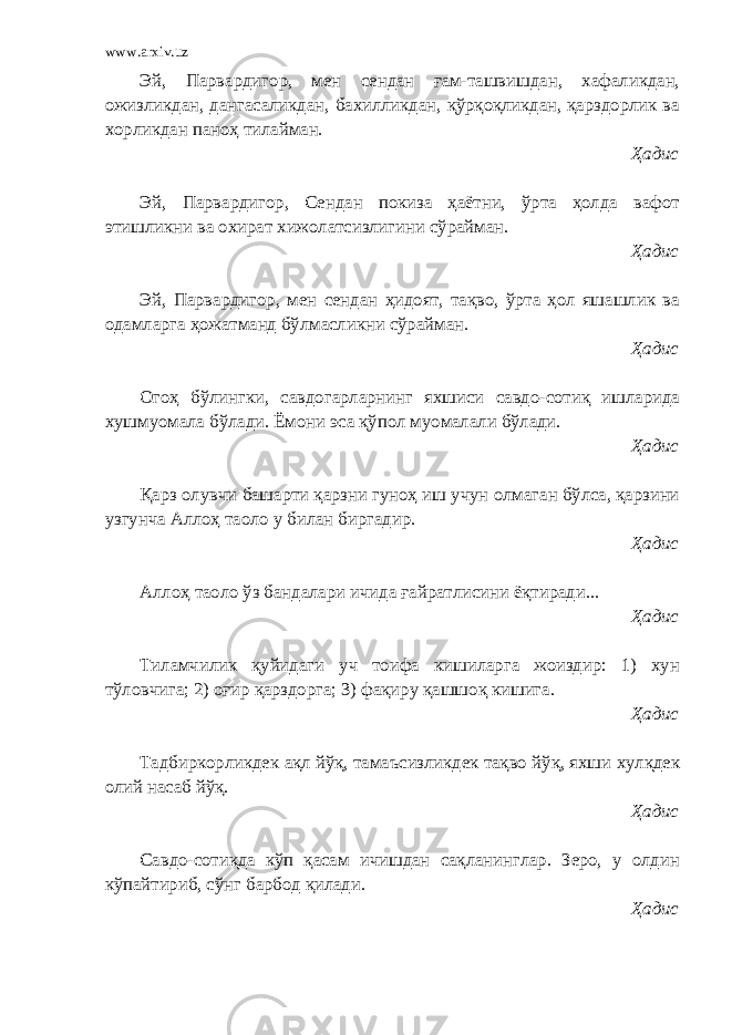 www.arxiv.uz Эй, Парвардигор, мен сендан ғам-ташвишдан, хафаликдан, ожизликдан, дангасаликдан, бахилликдан, қўрқоқликдан, қарздорлик ва хорликдан паноҳ тилайман. Ҳадис Эй, Парвардигор, Сендан покиза ҳаётни, ўрта ҳолда вафот этишликни ва охират хижолатсизлигини сўрайман. Ҳадис Эй, Парвардигор, мен сендан ҳидоят, тақво, ўрта ҳол яшашлик ва одамларга ҳожатманд бўлмасликни сўрайман. Ҳадис Огоҳ бўлингки, савдогарларнинг яхшиси савдо-сотиқ ишларида хушмуомала бўлади. Ёмони эса қўпол муомалали бўлади. Ҳадис Қарз олувчи башарти қарзни гуноҳ иш учун олмаган бўлса, қарзини узгунча Аллоҳ таоло у билан биргадир. Ҳадис Аллоҳ таоло ўз бандалари ичида ғайратлисини ёқтиради... Ҳадис Тиламчилик қуйидаги уч тоифа кишиларга жоиздир: 1) хун тўловчига; 2) оғир қарздорга; 3) фақиру қашшоқ кишига. Ҳадис Тадбиркорликдек ақл йўқ, тамаъсизликдек тақво йўқ, яхши хулқдек олий насаб йўқ. Ҳадис Савдо-сотиқда кўп қасам ичишдан сақланинглар. Зеро, у олдин кўпайтириб, сўнг барбод қилади. Ҳадис 