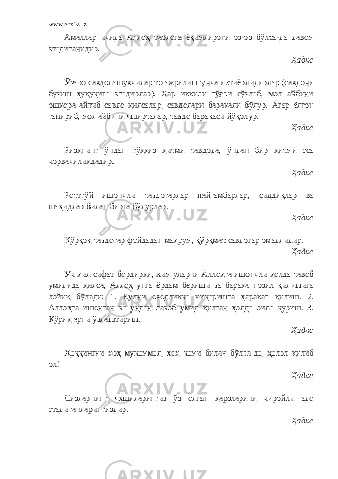 www.arxiv.uz Амаллар ичида Аллоҳ таолога ёқимлироғи оз-оз бўлса-да давом этадиганидир. Ҳадис Ўзаро савдолашувчилар то ажралишгунча ихтиёрлидирлар (савдони бузиш ҳуқуқига эгадирлар). Ҳар иккиси тўғри сўзлаб, мол айбини ошкора айтиб савдо қилсалар, савдолари баракали бўлур. Агар ёлғон гапириб, мол айбини яширсалар, савдо баракаси йўқолур. Ҳадис Ризқнинг ўндан тўққиз қисми савдода, ўндан бир қисми эса чорвачиликдадир. Ҳадис Ростгўй ишончли савдогарлар пайғамбарлар, сиддиқлар ва шаҳидлар билан бирга бўлурлар. Ҳадис Қўрқоқ савдогар фойдадан маҳрум, қўрқмас савдогар омадлидир. Ҳадис Уч хил сифат бордирки, ким уларни Аллоҳга ишончли ҳолда савоб умидида қилса, Аллоҳ унга ёрдам бериши ва барака нозил қилишига лойиқ бўлади: 1. Қулни озодликка чиқаришга ҳаракат қилиш. 2. Аллоҳга ишонган ва ундан савоб умид қилган ҳолда оила қуриш. 3. Қўриқ ерни ўзлаштириш. Ҳадис Ҳаққингни хоҳ мукаммал, хоҳ ками билан бўлса-да, ҳалол қилиб ол! Ҳадис Сизларнинг яхшиларингиз ўз олган қарзларини чиройли адо этадиганларингиздир. Ҳадис 