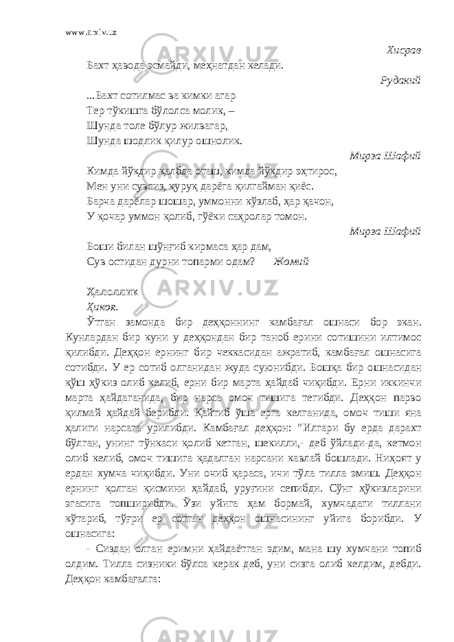 www.arxiv.uz Хисрав Бахт ҳавода эсмайди, меҳнатдан келади. Рудакий ...Бахт сотилмас ва кимки агар Тер тўкишга бўлолса молик, – Шунда толе бўлур жилвагар, Шунда шодлик қилур ошнолик. Мирза Шафий Кимда йўқдир қалбда оташ, кимда йўқдир эҳтирос, Мен уни сувсиз, қуруқ дарёга қилгайман қиёс. Барча дарёлар шошар, уммонни кўзлаб, ҳар қачон, У қочар уммон қолиб, гўёки саҳролар томон. Мирза Шафий Боши билан шўнғиб кирмаса ҳар дам, Сув остидан дурни топарми одам? Жомий Ҳалоллик Ҳикоя. Ўтган замонда бир деҳқоннинг камбағал ошнаси бор экан. Кунлардан бир куни у деҳқондан бир таноб ерини сотишини илтимос қилибди. Деҳқон ернинг бир чеккасидан ажратиб, камбағал ошнасига сотибди. У ер сотиб олганидан жуда суюнибди. Бошқа бир ошнасидан қўш ҳўкиз олиб келиб, ерни бир марта ҳайдаб чиқибди. Ерни иккинчи марта ҳайдаганида, бир нарса омоч тишига тегибди. Деҳқон парво қилмай ҳайдай берибди. Қайтиб ўша ерга келганида, омоч тиши яна ҳалиги нарсага урилибди. Камбағал деҳқон: “Илгари бу ерда дарахт бўлган, унинг тўнкаси қолиб кетган, шекилли,- деб ўйлади-да, кетмон олиб келиб, омоч тишига қадалган нарсани кавлай бошлади. Ниҳоят у ердан хумча чиқибди. Уни очиб қараса, ичи тўла тилла эмиш. Деҳқон ернинг қолган қисмини ҳайдаб, уруғини сепибди. Сўнг ҳўкизларини эгасига топширибди. Ўзи уйига ҳам бормай, хумчадаги тиллани кўтариб, тўғри ер сотган деҳқон ошнасининг уйига борибди. У ошнасига: - Сиздан олган еримни ҳайдаётган эдим, мана шу хумчани топиб олдим. Тилла сизники бўлса керак деб, уни сизга олиб келдим, дебди. Деҳқон камбағалга: 