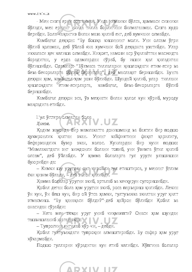 www.arxiv.uz - Мен сизга ерни сотганман. Унда нимаики бўлса, ҳаммаси сизники бўлади, мен ернинг ичида тилла борлигини билмаганман. Сизга худо берибди. Бола-чақангиз билан маза қилиб енг, деб хумчани олмабди. Камбағал деҳқон: “Бу бошқа кишининг моли. Уни олсам ўғри бўлиб қоламан, деб ўйлаб яна хумчани бой деҳқонга узатибди. Улар иккаласи ҳеч келиша олмабди. Ниҳоят, намози аср ўқилаётган масжидга борадиган, у ерда одамлардан сўраб, бу ишни ҳал қиладиган бўлишибди. Одамлар: “Бўлмаса тиллаларни қишлоқдаги етим-есир ва бева-бечораларга бўлиб беринглар”, деб маслаҳат беришибди. Бунга деҳқон ҳам, камбағал ҳам рози бўлибди. Шундай қилиб, улар тиллани қишлоқдаги етим-есирларга, камбағал, бева-бечораларга бўлиб беришибди. Камбағал деҳқон эса, ўз меҳнати билан ҳалол кун кўриб, муроду мақсадига етибди. Гул ўстира олмаган бола Ҳикоя. Қадим замонда бир мамлакатга донишманд ва бахтли бир подшо ҳукмронлик қилган экан. Унинг кайфиятини фақат қарилигу, бефарзандлик бузар экан, холос. Кунлардан бир куни подшо: “Мамлакатдаги энг виждонли болани топиб, уни ўзимга ўғил қилиб олсам”, деб ўйлабди. У ҳамма болаларга гул уруғи улашишни буюрибди-да: – Кимки шу уруғдан энг чиройли гул етиштирса, у менинг ўғлим ёки қизим бўлади, – деб эълон қилибди. Ҳамма болалар уруғни экиб, эрталаб ва кечқурун суғоришибди. Қобил деган бола ҳам уруғни экиб, роса парвариш қилибди. Лекин ўн кун, ўн беш кун, бир ой ўтса ҳамки, гултувакка экилган уруғ қилт этмасмиш. “Бу қанақаси бўлди?”-деб ҳайрон бўлибди Қобил ва онасидан сўрабди: – Нега мен эккан уруғ униб чиқмаяпти? Онаси ҳам шундан ташвишланиб юрган экан: – Тупроғини янгилаб кўр-чи, – дебди. Қобил гултувакдаги тупроқни алмаштирибди. Бу сафар ҳам уруғ кўкармабди. Подшо гулларни кўрадиган кун етиб келибди. Кўпгина болалар 