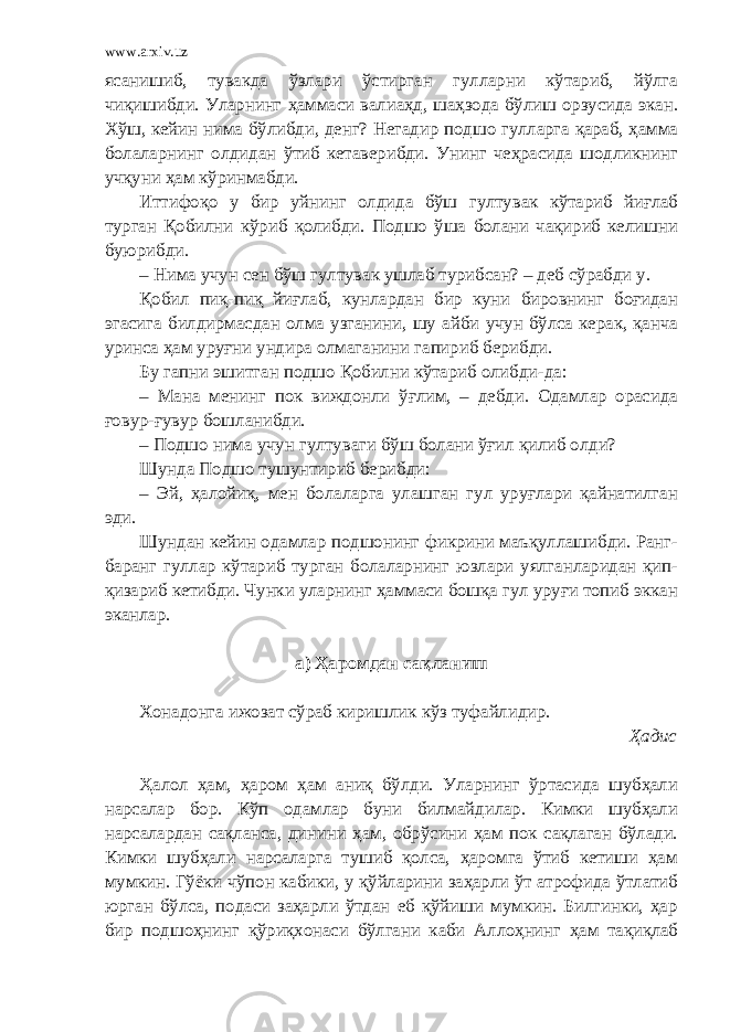 www.arxiv.uz ясанишиб, тувакда ўзлари ўстирган гулларни кўтариб, йўлга чиқишибди. Уларнинг ҳаммаси валиаҳд, шаҳзода бўлиш орзусида экан. Хўш, кейин нима бўлибди, денг? Негадир подшо гулларга қараб, ҳамма болаларнинг олдидан ўтиб кетаверибди. Унинг чеҳрасида шодликнинг учқуни ҳам кўринмабди. Иттифоқо у бир уйнинг олдида бўш гултувак кўтариб йиғлаб турган Қобилни кўриб қолибди. Подшо ўша болани чақириб келишни буюрибди. – Нима учун сен бўш гултувак ушлаб турибсан? – деб сўрабди у. Қобил пиқ-пиқ йиғлаб, кунлардан бир куни бировнинг боғидан эгасига билдирмасдан олма узганини, шу айби учун бўлса керак, қанча уринса ҳам уруғни ундира олмаганини гапириб берибди. Бу гапни эшитган подшо Қобилни кўтариб олибди-да: – Мана менинг пок виждонли ўғлим, – дебди. Одамлар орасида ғовур-ғувур бошланибди. – Подшо нима учун гултуваги бўш болани ўғил қилиб олди? Шунда Подшо тушунтириб берибди: – Эй, ҳалойиқ, мен болаларга улашган гул уруғлари қайнатилган эди. Шундан кейин одамлар подшонинг фикрини маъқуллашибди. Ранг- баранг гуллар кўтариб турган болаларнинг юзлари уялганларидан қип- қизариб кетибди. Чунки уларнинг ҳаммаси бошқа гул уруғи топиб эккан эканлар. а) Ҳаромдан сақланиш Хонадонга ижозат сўраб киришлик кўз туфайлидир. Ҳадис Ҳалол ҳам, ҳаром ҳам аниқ бўлди. Уларнинг ўртасида шубҳали нарсалар бор. Кўп одамлар буни билмайдилар. Кимки шубҳали нарсалардан сақланса, динини ҳам, обрўсини ҳам пок сақлаган бўлади. Кимки шубҳали нарсаларга тушиб қолса, ҳаромга ўтиб кетиши ҳам мумкин. Гўёки чўпон кабики, у қўйларини заҳарли ўт атрофида ўтлатиб юрган бўлса, подаси заҳарли ўтдан еб қўйиши мумкин. Билгинки, ҳар бир подшоҳнинг қўриқхонаси бўлгани каби Аллоҳнинг ҳам тақиқлаб 