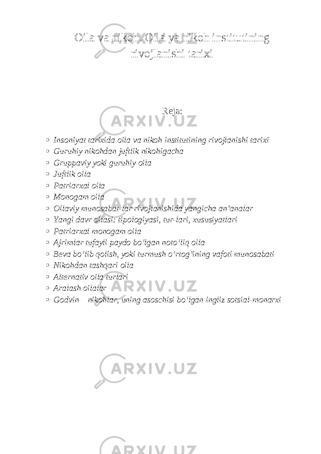 Oila va nikoh. Oila va nikoh institutining rivojlanishi tarixi Reja:  Insoniyat tarixida oila va nikoh institutining rivojlanishi tarixi  Guruhiy nikohdan juftlik nikohigacha  Gruppaviy yoki guruhiy oila  Juftlik oila  Patriarxal oila  Monogam oila  Oilaviy munosabat-lar rivojlanishida yangicha an’analar  Yangi davr oilasi: tipologiyasi, tur-lari, xususiyatlari  Patriarxal monogam oila  Ajrimlar tufayli paydo bo‘lgan noto‘liq oila  Beva bo‘lib qolish, yoki turmush o‘rtog‘ining vafoti munosabati  Nikohdan tashqari oila  Alternativ oila turlari  Aralash oilalar  Godvin – nikohlar, uning asoschisi bo‘lgan ingliz sotsial-monarxi 