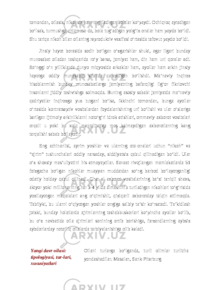 tomondan, oilasiz, nikohsiz ham tug‘iladigan bolalar ko‘paydi. Ochiqroq aytadigan bo‘lsak, turmushga chiqmasa-da, bola tug‘adigan yolg‘iz onalar ham paydo bo‘ldi. Shu tariqa nikoh bilan oilaning reproduktiv vazifasi o‘rtasida tafovut paydo bo‘ldi. Jinsiy hayot borasida sodir bo‘lgan o‘zgarishlar shuki, agar ilgari bunday munosabat oiladan tashqarida ro‘y bersa, jamiyat ham, din ham uni qoralar edi. So‘nggi o‘n yilliklarda dunyo miqyosida erkaklar ham, ayollar ham erkin jinsiy hayotga oddiy munosabat sifatida qaraydigan bo‘lishdi. Ma’naviy inqiroz hisoblanmish bunday munosabatlarga jamiyatning befarqligi ilg‘or fikrlovchi insonlarni jiddiy tashvishga solmoqda. Buning asosiy sababi jamiyatda ma’naviy qadriyatlar inqirozga yuz tutgani bo‘lsa, ikkinchi tomondan, bunga ayollar o‘rtasida kontratseptiv vositalardan foydalanishning urf bo‘lishi va ular o‘zlariga berilgan ijtimoiy erkinliklarni noto‘g‘ri idrok etishlari, ommaviy axborot vositalari orqali u yoki bu xalq mentalitetiga mos kelmaydigan axborotlarning keng tarqalishi sabab bo‘layotir. Eng achinarlisi, ayrim yoshlar va ularning ota-onalari uchun “nikoh” va “ajrim” tushunchalari oddiy narsaday, ziddiyatsiz qabul qilinadigan bo‘ldi. Ular o‘z shaxsiy mas’uliyatini his etmayaptilar. Sanoat rivojlangan mamlakatlarda 51 foizgacha bo‘lgan nikohlar muayyan muddatdan so‘ng barbod bo‘layotganligi odatiy holday qabul qilinadi. Chet el axborot vositalarining ba’zi taniqli shaxs, aktyor yoki millionerning har 3-4 yilda almashinib turiladigan nikohlari to‘g‘risida yozilayotgan maqolalari eng o‘qimishli, qiziqarli axborotday talqin etilmoqda. Tabiiyki, bu ularni o‘qiyotgan yoshlar ongiga salbiy ta’sir ko‘rsatadi. Ta’kidlash joizki, bunday holatlarda ajrimlarning tashabbuskorlari ko‘pincha ayollar bo‘lib, bu o‘z navbatida oila ajrimlari sonining ortib borishiga, farzandlarning aybsiz aybdorlarday noto‘liq oilalarda tarbiyalanishiga olib keladi. Yangi davr oilasi: tipologiyasi, tur-lari, xususiyatlari Oilani turlarga bo‘lganda, turli olimlar turlicha yondashadilar. Masalan, Sank-Piterburg 