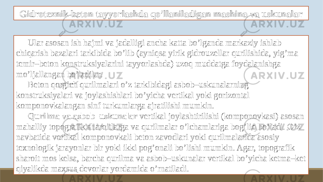 Gidrotexnik beton tayyorlashda qo’llaniladigan mashina va uskunalar Ular asosan ish hajmi va jadalligi ancha katta bo’lganda markaziy ishlab chiqarish bazalari tarkibida bo’lib (ayniqsa yirik gidrouzellar qurilishida, yig’ma temir–beton konstruksiyalarini tayyorlashda) uzoq muddatga foydalanishga mo’ljallangan bo’ladilar. Beton qorgich qurilmalari o’z tarkibidagi asbob–uskunalarning konstruksiyalari va joylashishlari bo’yicha vertikal yoki gorizontal komponovkalangan sinf turkumlarga ajratilishi mumkin. Qurilma va asbob–uskunalar vertikal joylashtirilishi (komponovkasi) asosan mahalliy topografik sharoitlarga va qurilmalar o’lchamlariga bog’liq bo’ladi. O’z navbatida vertikal komponovkali beton zavodlari yoki qurilmalarida asosiy texnologik jarayonlar bir yoki ikki pog’onali bo’lishi mumkin. Agar, topografik sharoit mos kelsa, barcha qurilma va asbob–uskunalar vertikal bo’yicha ketma–ket qiyalikda maxsus devorlar yordamida o’rnatiladi. 