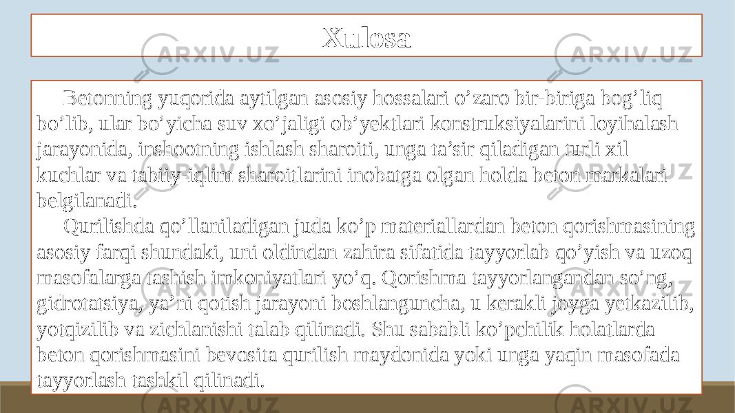 Xulosa Betonning yuqorida aytilgan asosiy hossalari o’zaro bir-biriga bog’liq bo’lib, ular bo’yicha suv xo’jaligi ob’yektlari konstruksiyalarini loyihalash jarayonida, inshootning ishlash sharoiti, unga ta’sir qiladigan turli xil kuchlar va tabiiy-iqlim sharoitlarini inobatga olgan holda beton markalari belgilanadi. Qurilishda qo’llaniladigan juda ko’p materiallardan beton qorishmasining asosiy farqi shundaki, uni oldindan zahira sifatida tayyorlab qo’yish va uzoq masofalarga tashish imkoniyatlari yo’q. Qorishma tayyorlangandan so’ng, gidrotatsiya, ya’ni qotish jarayoni boshlanguncha, u kerakli joyga yetkazilib, yotqizilib va zichlanishi talab qilinadi. Shu sababli ko’pchilik holatlarda beton qorishmasini bevosita qurilish maydonida yoki unga yaqin masofada tayyorlash tashkil qilinadi. 