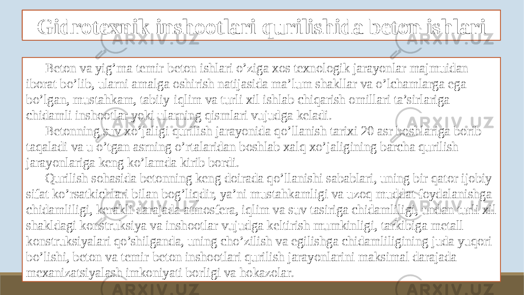 Beton ishlarini tashkil qilish va bajarish xususiyatlari Beton va yig’ma temir-beton ishlari o’ziga xos texnologik jarayonlar majmuidan iborat bo’lib, ularni amalga oshirish natijasida ma’lum shakllar va o’lchamlarga ega bo’lgan, mustahkam, tabiiy-iqlim va turli xil ishlab chiqarish omillari ta’sirlariga chidamli inshootlar yoki ularning qismlari vujudga keladi. Betonning suv xo’jaligi qurilish jarayonida qo’llanish tarixi 20 asr boshlariga borib taqaladi va u o’tgan asrning o’rtalaridan boshlab xalq xo’jaligining barcha qurilish jarayonlariga keng ko’lamda kirib bordi. Qurilish sohasida betonning keng doirada qo’llanishi sabablari, uning bir qator ijobiy sifat ko’rsatkichlari bilan bog’liqdir, ya’ni mustahkamligi va uzoq muddat foydalanishga chidamliligi, kerakli darajada atmosfera, iqlim va suv tasiriga chidamliligi, undan turli xil shakldagi konstruksiya va inshootlar vujudga keltirish mumkinligi, tarkibiga metall konstruksiyalari qo’shilganda, uning cho’zilish va egilishga chidamliligining juda yuqori bo’lishi, beton va temir-beton inshootlari qurilish jarayonlarini maksimal darajada mexanizatsiyalash imkoniyati borligi va hokazolar. Gidrotexnik inshootlari qurilishida beton ishlari 