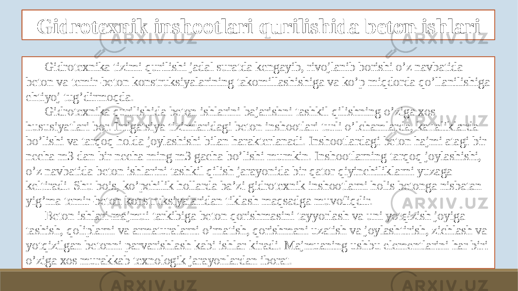 Beton ishlarini tashkil qilish va bajarish xususiyatlari Gidrotexnika tizimi qurilishi jadal suratda kengayib, rivojlanib borishi o’z navbatida beton va temir-beton konstruksiyalarining takomillashishiga va ko’p miqdorda qo’llanilishiga ehtiyoj tug’dirmoqda. Gidrotexnika qurilishida beton ishlarini bajarishni tashkil qilishning o’ziga xos hususiyatlari bor. Irrigatsiya tizimlaridagi beton inshootlari turli o’lchamlarda, kattaliklarda bo’lishi va tarqoq holda joylashishi bilan harakterlanadi. Inshootlardagi beton hajmi atagi bir necha m3 dan bir necha ming m3 gacha bo’lishi mumkin. Inshootlarning tarqoq joylashishi, o’z navbatida beton ishlarini tashkil qilish jarayonida bir qator qiyinchiliklarni yuzaga keltiradi. Shu bois, ko’pchilik hollarda ba’zi gidrotexnik inshootlarni holis betonga nisbatan yig’ma temir-beton konstruksiyalaridan tiklash maqsadga muvofiqdir. Beton ishlari majmui tarkibiga beton qorishmasini tayyorlash va uni yotqizish joyiga tashish, qoliplarni va armaturalarni o’rnatish, qorishmani uzatish va joylashtirish, zichlash va yotqizilgan betonni parvarishlash kabi ishlar kiradi. Majmuaning ushbu elementlarini har biri o’ziga xos murakkab texnologik jarayonlardan iborat. Gidrotexnik inshootlari qurilishida beton ishlari 