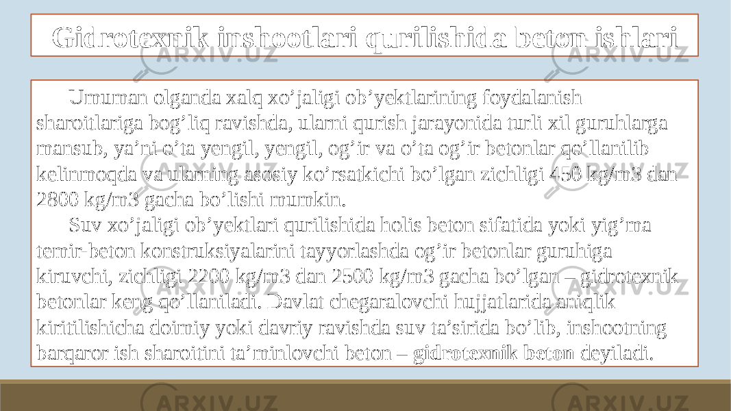 Gidrotexnik inshootlari qurilishida beton ishlari Umuman olganda xalq xo’jaligi ob’yektlarining foydalanish sharoitlariga bog’liq ravishda, ularni qurish jarayonida turli xil guruhlarga mansub, ya’ni o’ta yengil, yengil, og’ir va o’ta og’ir betonlar qo’llanilib kelinmoqda va ularning asosiy ko’rsatkichi bo’lgan zichligi 450 kg/m3 dan 2800 kg/m3 gacha bo’lishi mumkin. Suv xo’jaligi ob’yektlari qurilishida holis beton sifatida yoki yig’ma temir-beton konstruksiyalarini tayyorlashda og’ir betonlar guruhiga kiruvchi, zichligi 2200 kg/m3 dan 2500 kg/m3 gacha bo’lgan – gidrotexnik betonlar keng qo’llaniladi. Davlat chegaralovchi hujjatlarida aniqlik kiritilishicha doimiy yoki davriy ravishda suv ta’sirida bo’lib, inshootning barqaror ish sharoitini ta’minlovchi beton – gidrotexnik beton deyiladi. 