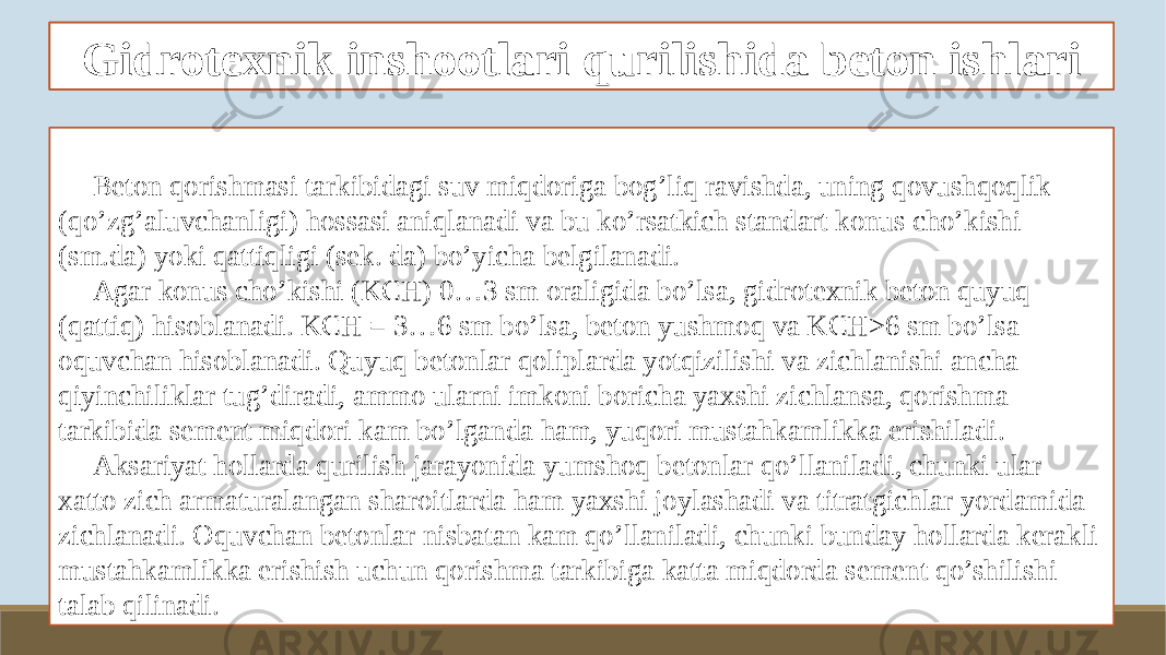 Gidrotexnik beton tayyorlash xususiyatlari Beton qorishmasi tarkibidagi suv miqdoriga bog’liq ravishda, uning qovushqoqlik (qo’zg’aluvchanligi) hossasi aniqlanadi va bu ko’rsatkich standart konus cho’kishi (sm.da) yoki qattiqligi (sek. da) bo’yicha belgilanadi. Agar konus cho’kishi (KCH) 0…3 sm oraligida bo’lsa, gidrotexnik beton quyuq (qattiq) hisoblanadi. KCH = 3…6 sm bo’lsa, beton yushmoq va KCH>6 sm bo’lsa oquvchan hisoblanadi. Quyuq betonlar qoliplarda yotqizilishi va zichlanishi ancha qiyinchiliklar tug’diradi, ammo ularni imkoni boricha yaxshi zichlansa, qorishma tarkibida sement miqdori kam bo’lganda ham, yuqori mustahkamlikka erishiladi. Aksariyat hollarda qurilish jarayonida yumshoq betonlar qo’llaniladi, chunki ular xatto zich armaturalangan sharoitlarda ham yaxshi joylashadi va titratgichlar yordamida zichlanadi. Oquvchan betonlar nisbatan kam qo’llaniladi, chunki bunday hollarda kerakli mustahkamlikka erishish uchun qorishma tarkibiga katta miqdorda sement qo’shilishi talab qilinadi. Gidrotexnik inshootlari qurilishida beton ishlari 