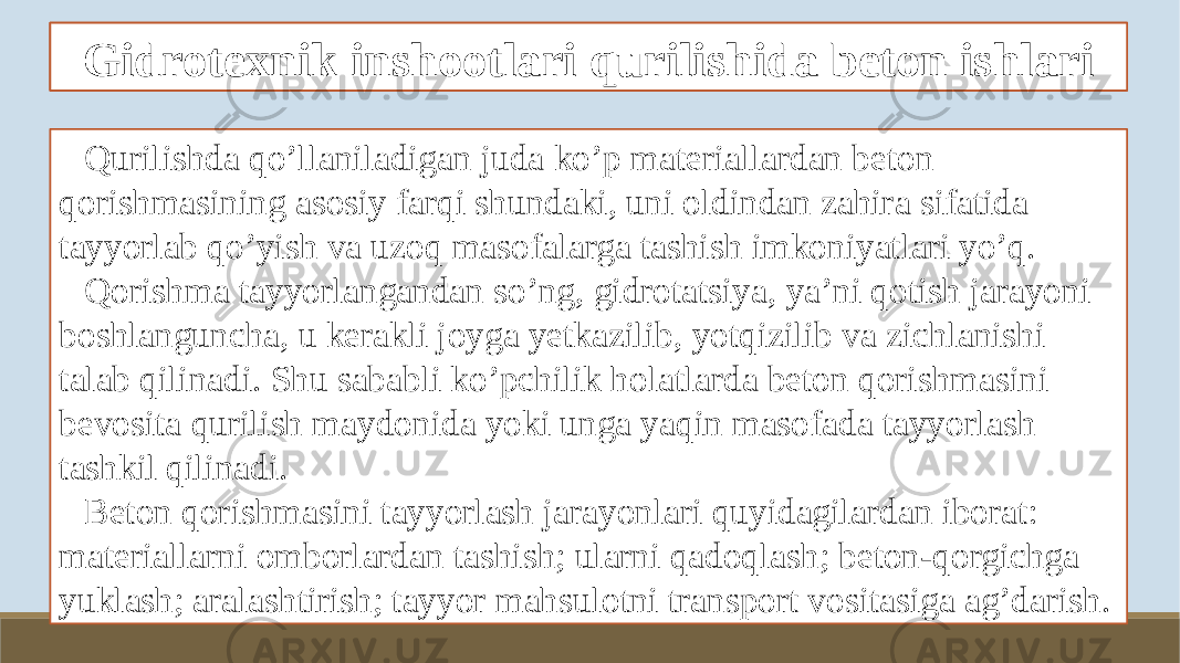 Gidrotexnik beton tayyorlash xususiyatlari Qurilishda qo’llaniladigan juda ko’p materiallardan beton qorishmasining asosiy farqi shundaki, uni oldindan zahira sifatida tayyorlab qo’yish va uzoq masofalarga tashish imkoniyatlari yo’q. Qorishma tayyorlangandan so’ng, gidrotatsiya, ya’ni qotish jarayoni boshlanguncha, u kerakli joyga yetkazilib, yotqizilib va zichlanishi talab qilinadi. Shu sababli ko’pchilik holatlarda beton qorishmasini bevosita qurilish maydonida yoki unga yaqin masofada tayyorlash tashkil qilinadi. Beton qorishmasini tayyorlash jarayonlari quyidagilardan iborat: materiallarni omborlardan tashish; ularni qadoqlash; beton-qorgichga yuklash; aralashtirish; tayyor mahsulotni transport vositasiga ag’darish. Gidrotexnik inshootlari qurilishida beton ishlari 