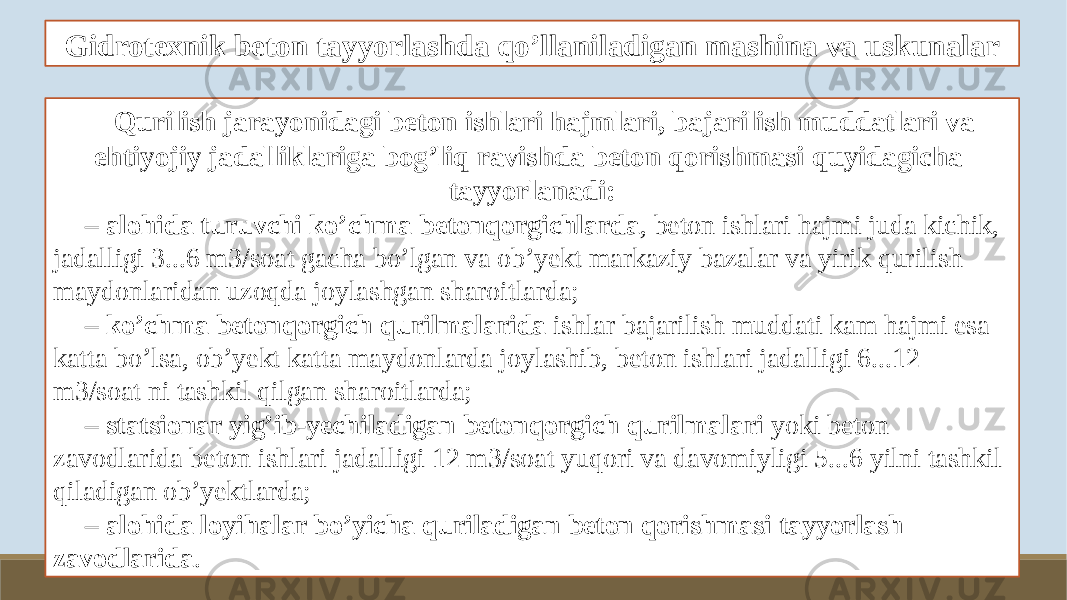 Gidrotexnik beton tayyorlashda qo’llaniladigan mashina va uskunalar Qurilish jarayonidagi beton ishlari hajmlari, bajarilish muddatlari va ehtiyojiy jadalliklariga bog’liq ravishda beton qorishmasi quyidagicha tayyorlanadi: – alohida turuvchi ko’chma betonqorgichlarda , beton ishlari hajmi juda kichik, jadalligi 3...6 m3/soat gacha bo’lgan va ob’yekt markaziy bazalar va yirik qurilish maydonlaridan uzoqda joylashgan sharoitlarda; – ko’chma betonqorgich qurilmalarida ishlar bajarilish muddati kam hajmi esa katta bo’lsa, ob’yekt katta maydonlarda joylashib, beton ishlari jadalligi 6...12 m3/soat ni tashkil qilgan sharoitlarda; – statsionar yig’ib-yechiladigan betonqorgich qurilmalari yoki beton zavodlarida beton ishlari jadalligi 12 m3/soat yuqori va davomiyligi 5...6 yilni tashkil qiladigan ob’yektlarda; – alohida loyihalar bo’yicha quriladigan beton qorishmasi tayyorlash zavodlarida . 