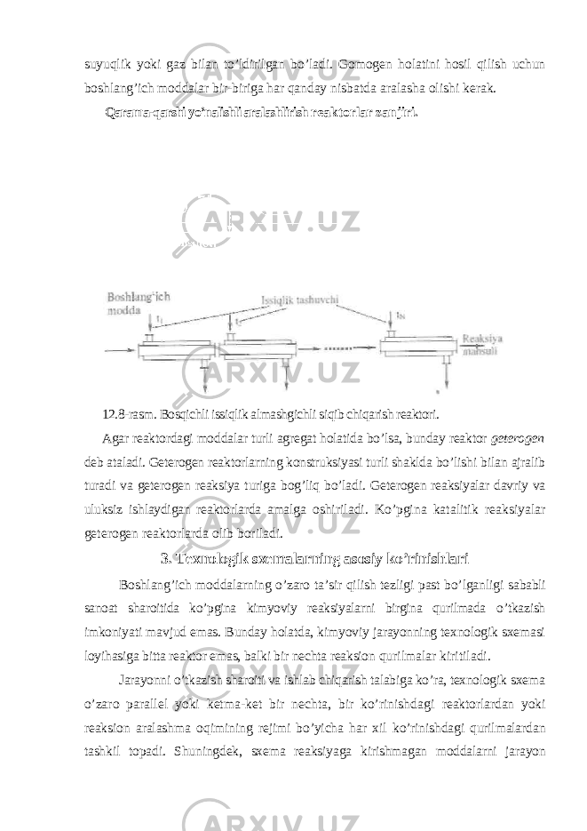 suyuqlik yoki gaz bilan to’ldirilgan bo’ladi. Gomogen holatini hosil qilish uchun boshlang’ich moddalar bir-biriga har qanday nisbatda aralasha olishi kerak. Qarama-qarshi yo’nalishli aralashlirish reaktorlar zanjiri. 12.8-rasm. Bosqichli issiqlik almashgichli siqib chiqarish reaktori. Agar reaktordagi moddalar turli agregat holatida bo’lsa, bunday reaktor geterogen deb ataladi. Geterogen reaktorlarning konstruksiyasi turli shaklda bo’lishi bilan ajralib turadi va geterogen reaksiya turiga bog’liq bo’ladi. Geterogen reaksiyalar davriy va uluksiz ishlaydigan reaktorlarda amalga oshiriladi. Ko’pgina katalitik reaksiyalar geterogen reaktorlarda olib boriladi. 3. Texnologik sxemalarning asosiy ko’rinishlari Boshlang’ich moddalarning o’zaro ta’sir qilish tezligi past bo’lganligi sababli sanoat sharoitida ko’pgina kimyoviy reaksiyalarni birgina qurilmada o’tkazish imkoniyati mavjud emas. Bunday holatda, kimyoviy jarayonning texnologik sxemasi loyihasiga bitta reaktor emas, balki bir nechta reaksion qurilmalar kiritiladi. Jarayonni o’tkazish sharoiti va ishlab chiqarish talabiga ko’ra, texnologik sxema o’zaro parallel yoki ketma-ket bir nechta, bir ko’rinishdagi reaktorlardan yoki reaksion aralashma oqimining rejimi bo’yicha har xil ko’rinishdagi qurilmalardan tashkil topadi. Shuningdek, sxema reaksiyaga kirishmagan moddalarni jarayon 