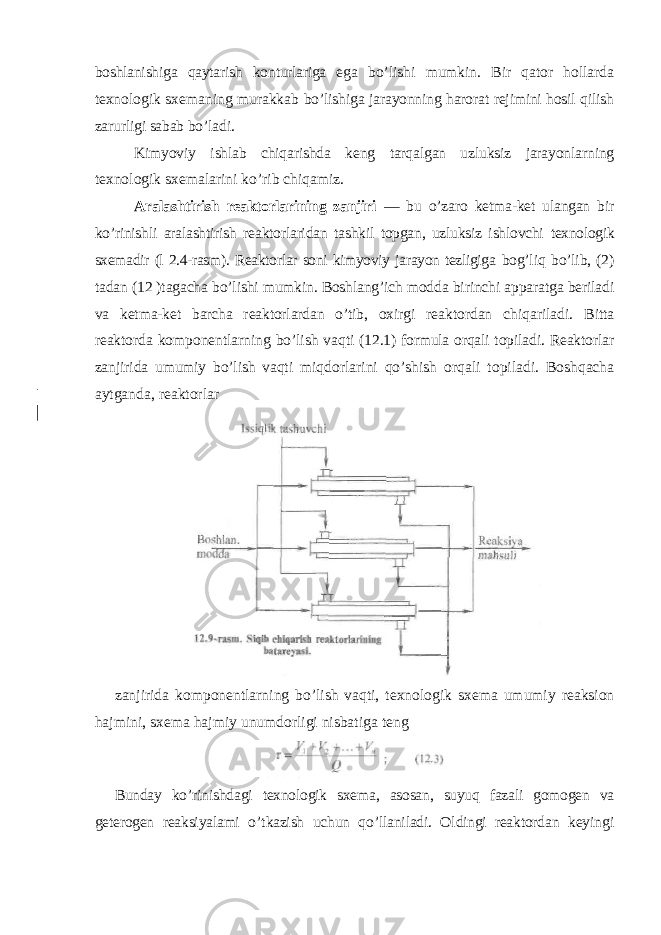 boshlanishiga qaytarish konturlariga ega bo’lishi mumkin. Bir qator hollarda texnologik sxemaning murakkab bo’lishiga jarayonning harorat rejimini hosil qilish zarurligi sabab bo’ladi. Kimyoviy ishlab chiqarishda keng tarqalgan uzluksiz jarayonlarning texnologik sxemalarini ko’rib chiqamiz. Aralashtirish reaktorlarining zanjiri — bu o’zaro ketma-ket ulangan bir ko’rinishli aralashtirish reaktorlaridan tashkil topgan, uzluksiz ishlovchi texnologik sxemadir (l 2.4-rasm). Reaktorlar soni kimyoviy jarayon tezligiga bog’liq bo’lib, (2) tadan (12 )tagacha bo’lishi mumkin. Boshlang’ich modda birinchi apparatga beriladi va ketma-ket barcha reaktorlardan o’tib, oxirgi reaktordan chiqariladi. Bitta reaktorda komponentlarning bo’lish vaqti (12.1) formula orqali topiladi. Reaktorlar zanjirida umumiy bo’lish vaqti miqdorlarini qo’shish orqali topiladi. Boshqacha aytganda, reaktorlar zanjirida komponentlarning bo ’ lish vaqti , texnologik sxema umumiy reaksion hajmini , sxema hajmiy unumdorligi nisbatiga teng Bunday ko ’ rinishdagi texnologik sxema , asosan , suyuq fazali gomogen va geterogen reaksiyalami o ’ tkazish uchun qo ’ llaniladi . Oldingi reaktordan keyingi 