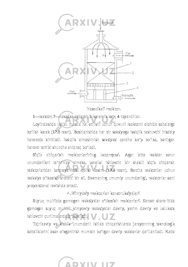 Nasadkali reaktor. 1—reaktor; 2—nasadka qatlami; 3- keramik to’r; 4-tayanchlar. Loyihalashda ushbu masala hal etilishi uchun quvurli reaktorni alohida sohalarga bo’lish kerak (12.8-rasm). Boshlanishida har bir seksiyaga issiqlik tashuvchi hisobiy haroratda kiritiladi. Issiqlik almashinish seksiyasi qancha ko’p bo’lsa, berilgan harorat tartibi shuncha aniqroq bo’ladi. Siqib chiqarish reaktorlarining batareyasi. Agar bitta reaktor zarur unumdorlikni ta’minlay olmasa, parallel ishlovchi bir shaklli siqib chiqarish reaktorlaridan batareya hosil qilish lozim (12.9-rasm). Barcha reaktorlar uchun reaksiya o’tkazish sharoiti bir xil. Sxemaning umumiy unumdorligi, reaktorlar soni proporsional ravishda ortadi. 4. Kimyoviy reaktorlar konstruksiyalari Suyuq muhitda gomogen reaksiyalar o’tkazish reaktorlari. Sanoat sharo-itida gomogen suyuq muhitli kimyoviy reaksiyalar davriy, yarim davriy va uzluksiz ishlovchi qurilmalarda o’tkaziladi. Tajribaviy va kichik unumdorli ishlab chiqarishlarda jarayonning texnologik kattaliklarini oson o’zgartirish mumkin bo’lgan davriy reaktorlar qo’llaniladi. Katta 