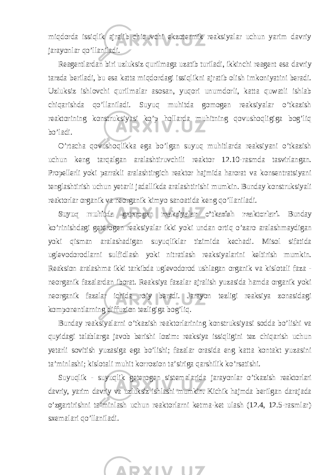 miqdorda issiqlik ajralib chiquvchi ekzotermik reaksiyalar uchun yarim davriy jarayonlar qo’llaniladi. Reagentlardan biri uzluksiz qurilmaga uzatib turiladi, ikkinchi reagent esa davriy tarzda beriladi, bu esa katta miqdordagi issiqlikni ajratib olish imkoniyatini beradi. Uzluksiz ishlovchi qurilmalar asosan, yuqori unumdorli, katta quwatli ishlab chiqarishda qo’llaniladi. Suyuq muhitda gomogen reaksiyalar o’tkazish reaktorining konstruksiyasi ko’p hollarda muhitning qovushoqligiga bog’liq bo’ladi. O’rtacha qovushoqlikka ega bo’lgan suyuq muhitlarda reaksiyani o’tkazish uchun keng tarqalgan aralashtiruvchili reaktor 12.10-rasmda tasvirlangan. Propellerli yoki parrakli aralashtirgich reaktor hajmida harorat va konsentratsiyani tenglashtirish uchun yetarli jadallikda aralashtirishi mumkin. Bunday konstruksiyali reaktorlar organik va neorganik kimyo sanoatida keng qo’llaniladi. Suyuq muhitda geterogen reaksiyalar o’tkazish reaktorlari. Bunday ko’rinishdagi geterogen reaksiyalar ikki yoki undan ortiq o’zaro aralashmaydigan yoki qisman aralashadigan suyuqliklar tizimida kechadi. Misol sifatida uglevodorodlarni sulfidlash yoki nitratlash reaksiyalarini keltirish mumkin. Reaksion aralashma ikki tarkibda uglevodorod ushlagan organik va kislotali faza - neorganik fazalardan iborat. Reaksiya fazalar ajralish yuzasida hamda organik yoki neorganik fazalar ichida ro’y beradi. Jarayon tezligi reaksiya zonasidagi komponentlarning diffuzion tezligiga bog’liq. Bunday reaksiyalarni o’tkazish reaktorlarining konstruksiyasi sodda bo’lishi va quyidagi talablarga javob berishi lozim: reaksiya issiqligini tez chiqarish uchun yetarli sovitish yuzasiga ega bo’lishi; fazalar orasida eng katta kontakt yuzasini ta’minlashi; kislotali muhit korrozion ta’siriga qarshilik ko’rsatishi. Suyuqlik - suyuqlik geterogen sistemalarida jarayonlar o’tkazish reaktorlari davriy, yarim davriy va uzluksiz ishlashi mumkin. Kichik hajmda berilgan darajada o’zgartirishni ta’minlash uchun reaktorlarni ketma-ket ulash (12.4, 12.5-rasmlar) sxemalari qo’llaniladi. 