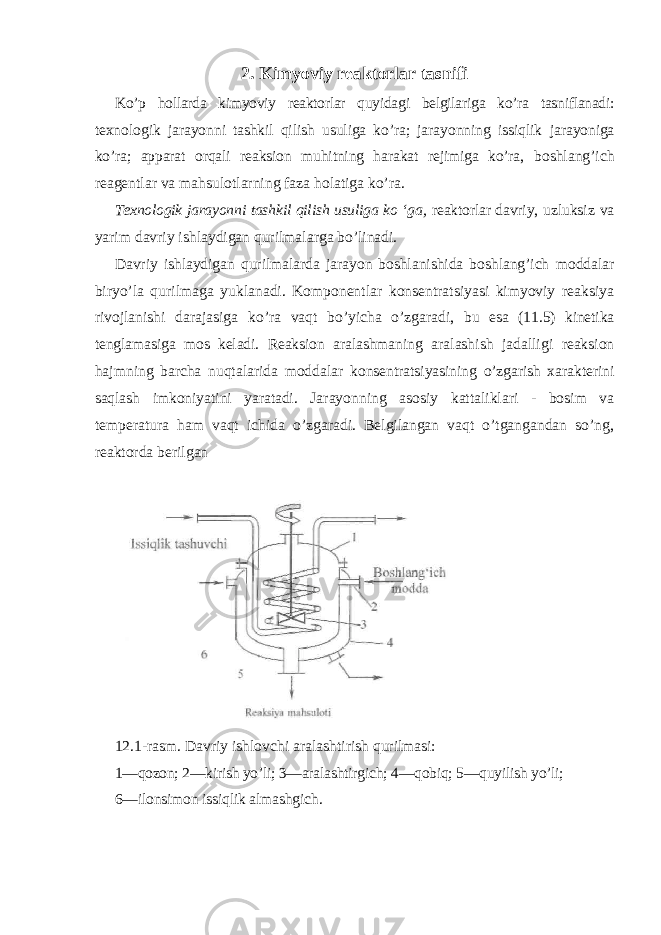 2 . Kimyoviy reaktorlar tasnifi Ko’p hollarda kimyoviy reaktorlar quyidagi belgilariga ko’ra tasniflanadi: texnologik jarayonni tashkil qilish usuliga ko’ra; jarayonning issiqlik jarayoniga ko’ra; apparat orqali reaksion muhitning harakat rejimiga ko’ra, boshlang’ich reagentlar va mahsulotlarning faza holatiga ko’ra. Texnologik jarayonni tashkil qilish usuliga ko ‘ga, reaktorlar davriy, uzluksiz va yarim davriy ishlaydigan qurilmalarga bo’linadi. Davriy ishlaydigan qurilmalarda jarayon boshlanishida boshlang’ich moddalar biryo’la qurilmaga yuklanadi. Komponentlar konsentratsiyasi kimyoviy reaksiya rivojlanishi darajasiga ko’ra vaqt bo’yicha o’zgaradi, bu esa (11.5) kinetika tenglamasiga mos keladi. Reaksion aralashmaning aralashish jadalligi reaksion hajmning barcha nuqtalarida moddalar konsentratsiyasining o’zgarish xarakterini saqlash imkoniyatini yaratadi. Jarayonning asosiy kattaliklari - bosim va temperatura ham vaqt ichida o’zgaradi. Belgilangan vaqt o’tgangandan so’ng, reaktorda berilgan 12.1-rasm. Davriy ishlovchi aralashtirish qurilmasi: 1—qozon; 2—kirish yo’li; 3—aralashtirgich; 4—qobiq; 5—quyilish yo’li; 6—ilonsimon issiqlik almashgich. 